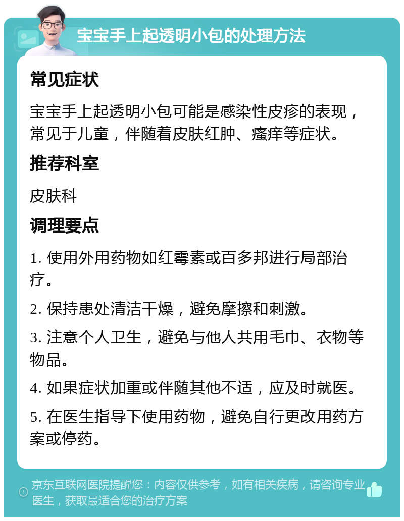 宝宝手上起透明小包的处理方法 常见症状 宝宝手上起透明小包可能是感染性皮疹的表现，常见于儿童，伴随着皮肤红肿、瘙痒等症状。 推荐科室 皮肤科 调理要点 1. 使用外用药物如红霉素或百多邦进行局部治疗。 2. 保持患处清洁干燥，避免摩擦和刺激。 3. 注意个人卫生，避免与他人共用毛巾、衣物等物品。 4. 如果症状加重或伴随其他不适，应及时就医。 5. 在医生指导下使用药物，避免自行更改用药方案或停药。