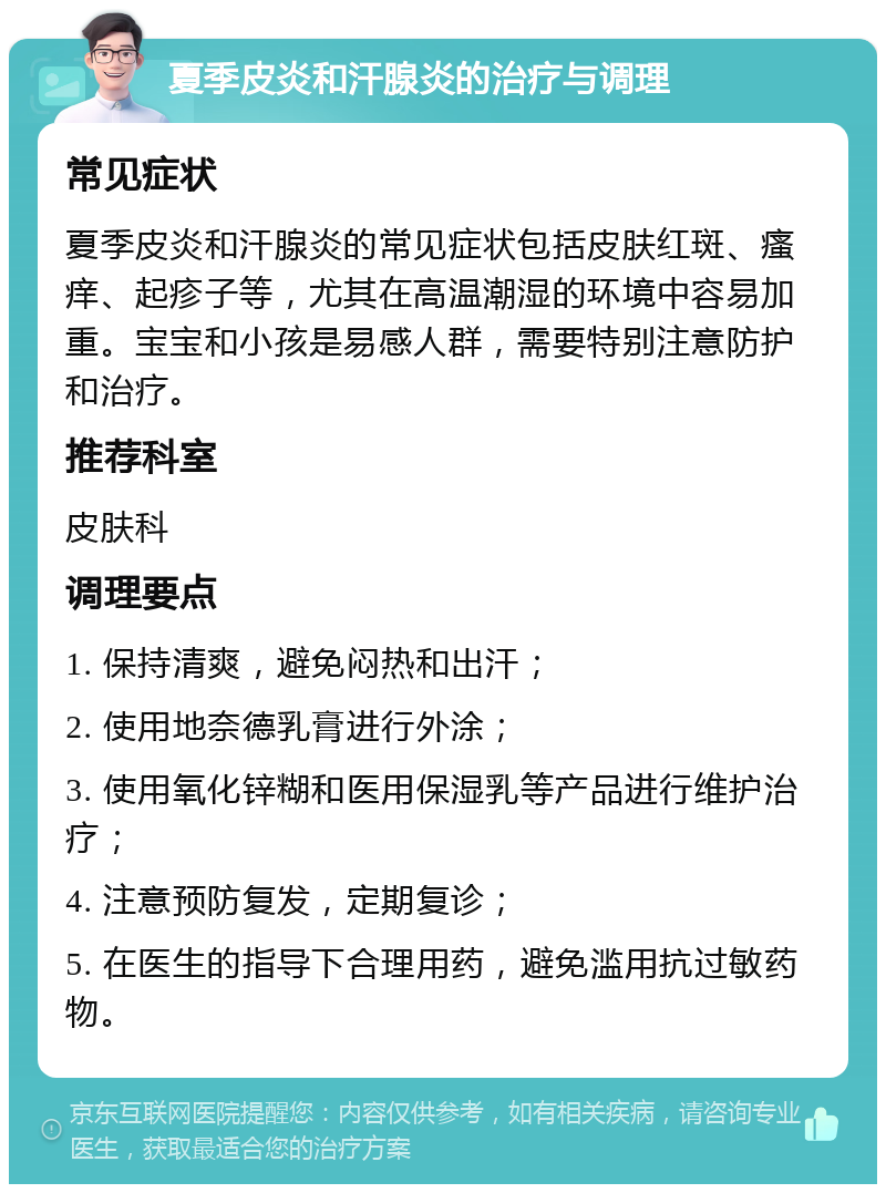 夏季皮炎和汗腺炎的治疗与调理 常见症状 夏季皮炎和汗腺炎的常见症状包括皮肤红斑、瘙痒、起疹子等，尤其在高温潮湿的环境中容易加重。宝宝和小孩是易感人群，需要特别注意防护和治疗。 推荐科室 皮肤科 调理要点 1. 保持清爽，避免闷热和出汗； 2. 使用地奈德乳膏进行外涂； 3. 使用氧化锌糊和医用保湿乳等产品进行维护治疗； 4. 注意预防复发，定期复诊； 5. 在医生的指导下合理用药，避免滥用抗过敏药物。