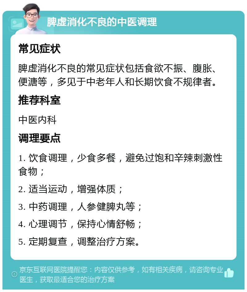 脾虚消化不良的中医调理 常见症状 脾虚消化不良的常见症状包括食欲不振、腹胀、便溏等，多见于中老年人和长期饮食不规律者。 推荐科室 中医内科 调理要点 1. 饮食调理，少食多餐，避免过饱和辛辣刺激性食物； 2. 适当运动，增强体质； 3. 中药调理，人参健脾丸等； 4. 心理调节，保持心情舒畅； 5. 定期复查，调整治疗方案。