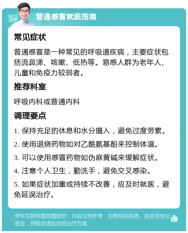 普通感冒就医指南 常见症状 普通感冒是一种常见的呼吸道疾病，主要症状包括流鼻涕、咳嗽、低热等。易感人群为老年人、儿童和免疫力较弱者。 推荐科室 呼吸内科或普通内科 调理要点 1. 保持充足的休息和水分摄入，避免过度劳累。 2. 使用退烧药物如对乙酰氨基酚来控制体温。 3. 可以使用感冒药物如伪麻黄碱来缓解症状。 4. 注意个人卫生，勤洗手，避免交叉感染。 5. 如果症状加重或持续不改善，应及时就医，避免延误治疗。