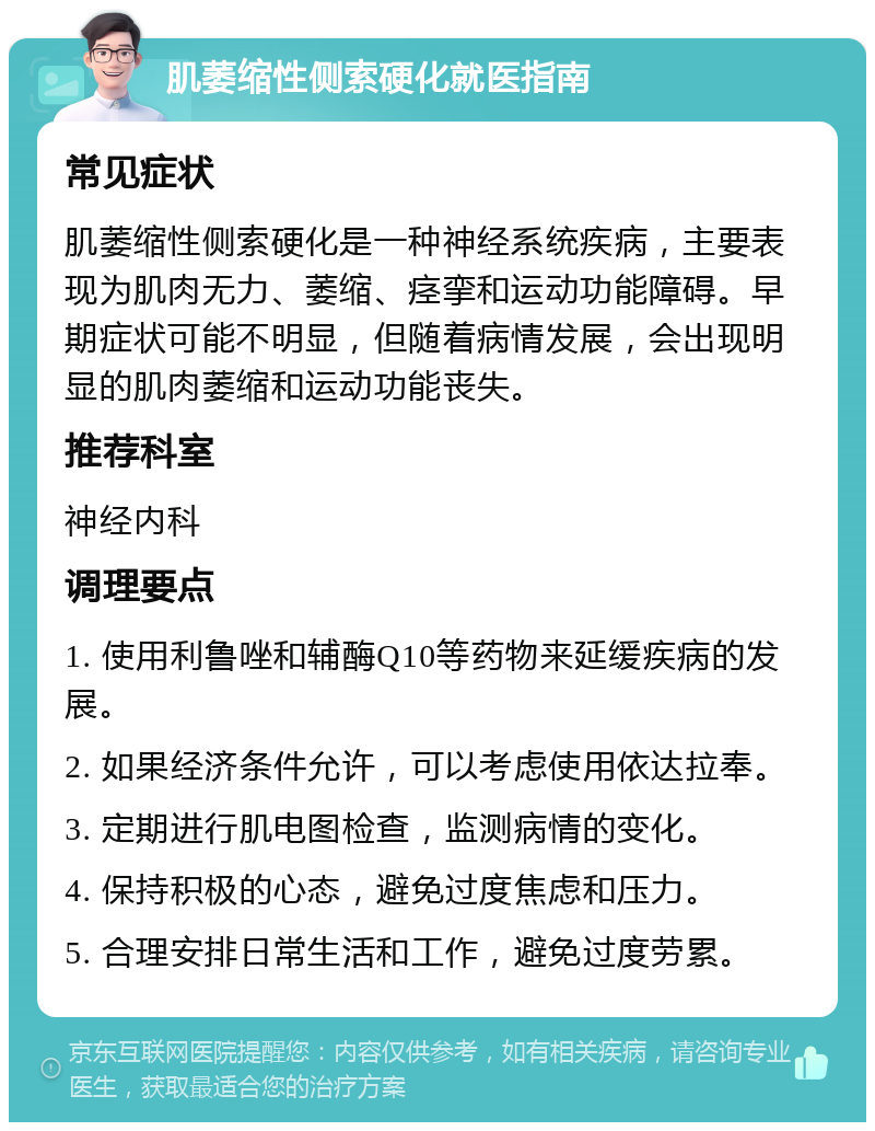 肌萎缩性侧索硬化就医指南 常见症状 肌萎缩性侧索硬化是一种神经系统疾病，主要表现为肌肉无力、萎缩、痉挛和运动功能障碍。早期症状可能不明显，但随着病情发展，会出现明显的肌肉萎缩和运动功能丧失。 推荐科室 神经内科 调理要点 1. 使用利鲁唑和辅酶Q10等药物来延缓疾病的发展。 2. 如果经济条件允许，可以考虑使用依达拉奉。 3. 定期进行肌电图检查，监测病情的变化。 4. 保持积极的心态，避免过度焦虑和压力。 5. 合理安排日常生活和工作，避免过度劳累。