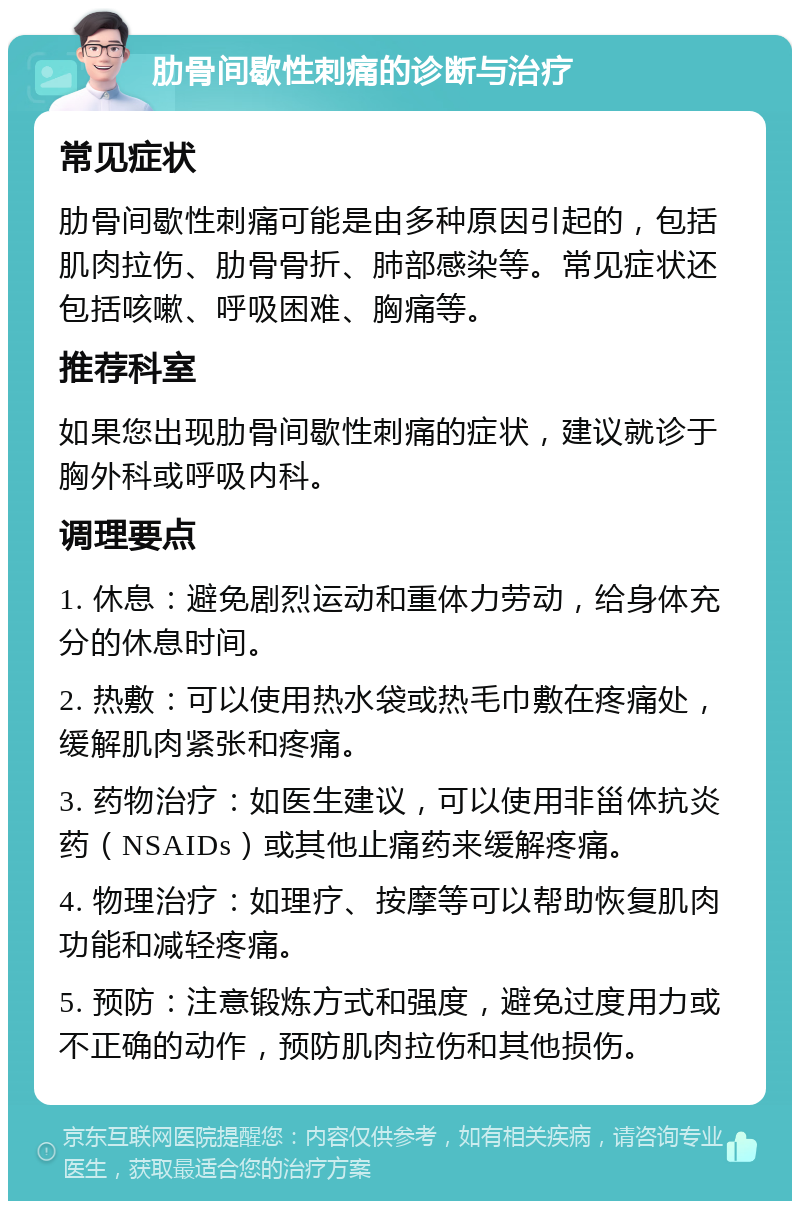 肋骨间歇性刺痛的诊断与治疗 常见症状 肋骨间歇性刺痛可能是由多种原因引起的，包括肌肉拉伤、肋骨骨折、肺部感染等。常见症状还包括咳嗽、呼吸困难、胸痛等。 推荐科室 如果您出现肋骨间歇性刺痛的症状，建议就诊于胸外科或呼吸内科。 调理要点 1. 休息：避免剧烈运动和重体力劳动，给身体充分的休息时间。 2. 热敷：可以使用热水袋或热毛巾敷在疼痛处，缓解肌肉紧张和疼痛。 3. 药物治疗：如医生建议，可以使用非甾体抗炎药（NSAIDs）或其他止痛药来缓解疼痛。 4. 物理治疗：如理疗、按摩等可以帮助恢复肌肉功能和减轻疼痛。 5. 预防：注意锻炼方式和强度，避免过度用力或不正确的动作，预防肌肉拉伤和其他损伤。