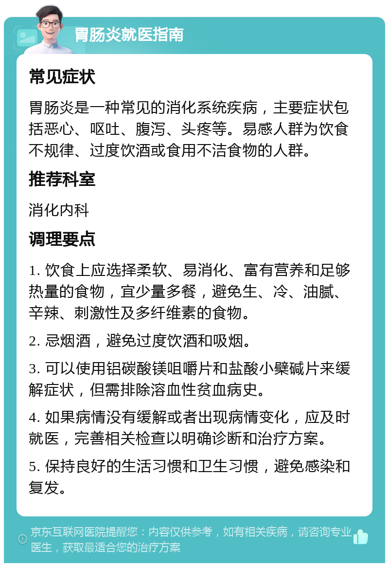 胃肠炎就医指南 常见症状 胃肠炎是一种常见的消化系统疾病，主要症状包括恶心、呕吐、腹泻、头疼等。易感人群为饮食不规律、过度饮酒或食用不洁食物的人群。 推荐科室 消化内科 调理要点 1. 饮食上应选择柔软、易消化、富有营养和足够热量的食物，宜少量多餐，避免生、冷、油腻、辛辣、刺激性及多纤维素的食物。 2. 忌烟酒，避免过度饮酒和吸烟。 3. 可以使用铝碳酸镁咀嚼片和盐酸小檗碱片来缓解症状，但需排除溶血性贫血病史。 4. 如果病情没有缓解或者出现病情变化，应及时就医，完善相关检查以明确诊断和治疗方案。 5. 保持良好的生活习惯和卫生习惯，避免感染和复发。