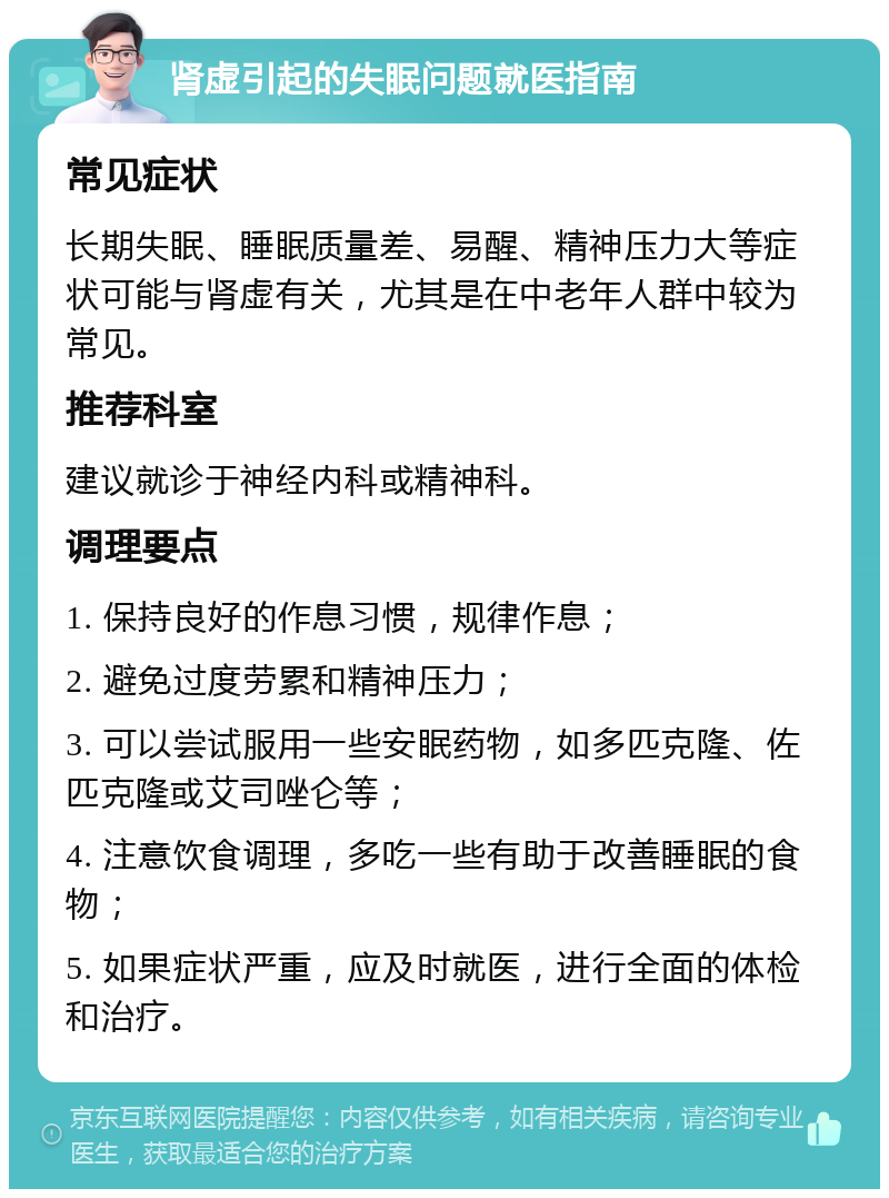 肾虚引起的失眠问题就医指南 常见症状 长期失眠、睡眠质量差、易醒、精神压力大等症状可能与肾虚有关，尤其是在中老年人群中较为常见。 推荐科室 建议就诊于神经内科或精神科。 调理要点 1. 保持良好的作息习惯，规律作息； 2. 避免过度劳累和精神压力； 3. 可以尝试服用一些安眠药物，如多匹克隆、佐匹克隆或艾司唑仑等； 4. 注意饮食调理，多吃一些有助于改善睡眠的食物； 5. 如果症状严重，应及时就医，进行全面的体检和治疗。