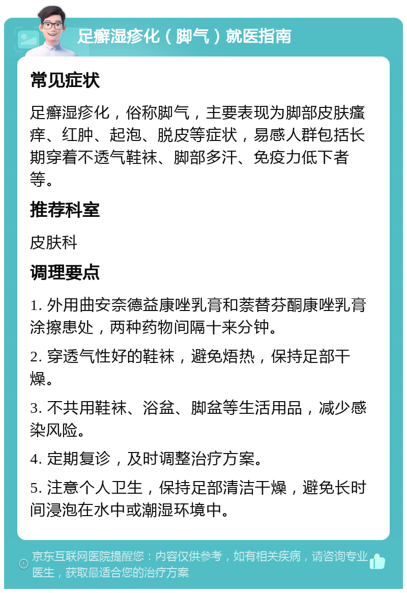 足癣湿疹化（脚气）就医指南 常见症状 足癣湿疹化，俗称脚气，主要表现为脚部皮肤瘙痒、红肿、起泡、脱皮等症状，易感人群包括长期穿着不透气鞋袜、脚部多汗、免疫力低下者等。 推荐科室 皮肤科 调理要点 1. 外用曲安奈德益康唑乳膏和萘替芬酮康唑乳膏涂擦患处，两种药物间隔十来分钟。 2. 穿透气性好的鞋袜，避免焐热，保持足部干燥。 3. 不共用鞋袜、浴盆、脚盆等生活用品，减少感染风险。 4. 定期复诊，及时调整治疗方案。 5. 注意个人卫生，保持足部清洁干燥，避免长时间浸泡在水中或潮湿环境中。