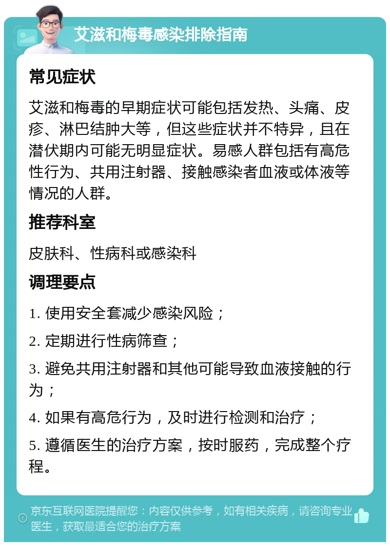 艾滋和梅毒感染排除指南 常见症状 艾滋和梅毒的早期症状可能包括发热、头痛、皮疹、淋巴结肿大等，但这些症状并不特异，且在潜伏期内可能无明显症状。易感人群包括有高危性行为、共用注射器、接触感染者血液或体液等情况的人群。 推荐科室 皮肤科、性病科或感染科 调理要点 1. 使用安全套减少感染风险； 2. 定期进行性病筛查； 3. 避免共用注射器和其他可能导致血液接触的行为； 4. 如果有高危行为，及时进行检测和治疗； 5. 遵循医生的治疗方案，按时服药，完成整个疗程。