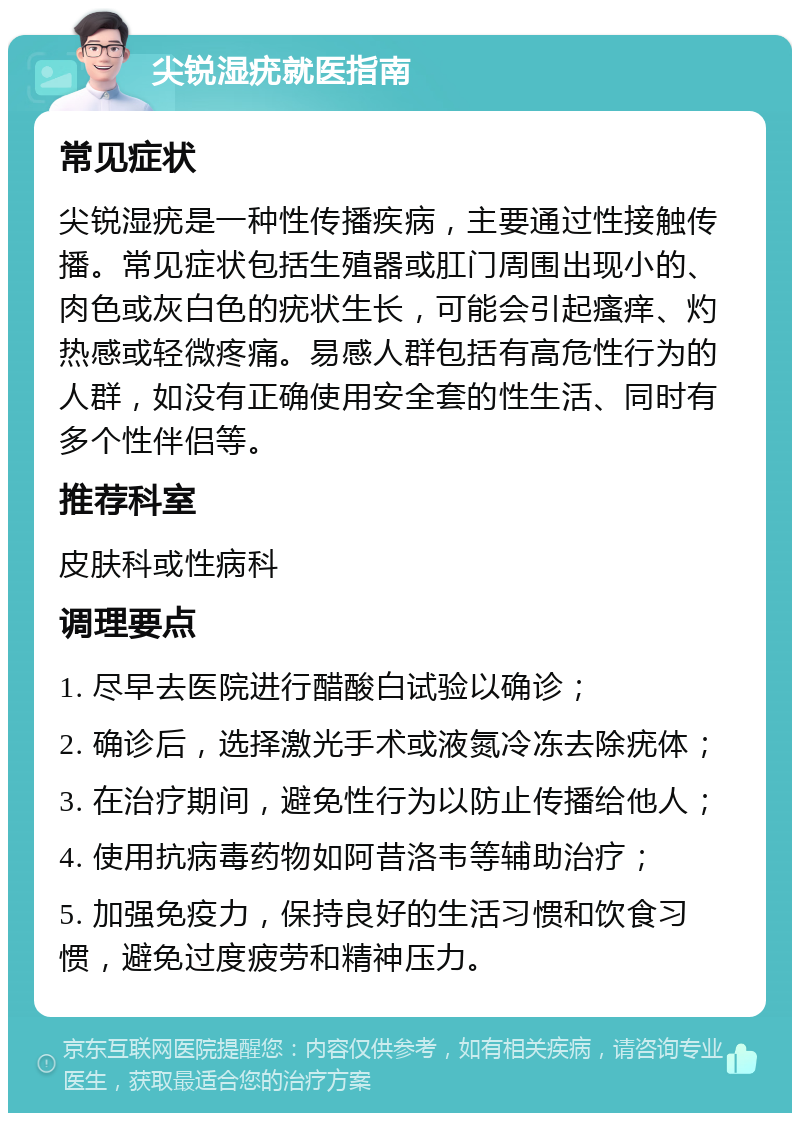 尖锐湿疣就医指南 常见症状 尖锐湿疣是一种性传播疾病，主要通过性接触传播。常见症状包括生殖器或肛门周围出现小的、肉色或灰白色的疣状生长，可能会引起瘙痒、灼热感或轻微疼痛。易感人群包括有高危性行为的人群，如没有正确使用安全套的性生活、同时有多个性伴侣等。 推荐科室 皮肤科或性病科 调理要点 1. 尽早去医院进行醋酸白试验以确诊； 2. 确诊后，选择激光手术或液氮冷冻去除疣体； 3. 在治疗期间，避免性行为以防止传播给他人； 4. 使用抗病毒药物如阿昔洛韦等辅助治疗； 5. 加强免疫力，保持良好的生活习惯和饮食习惯，避免过度疲劳和精神压力。