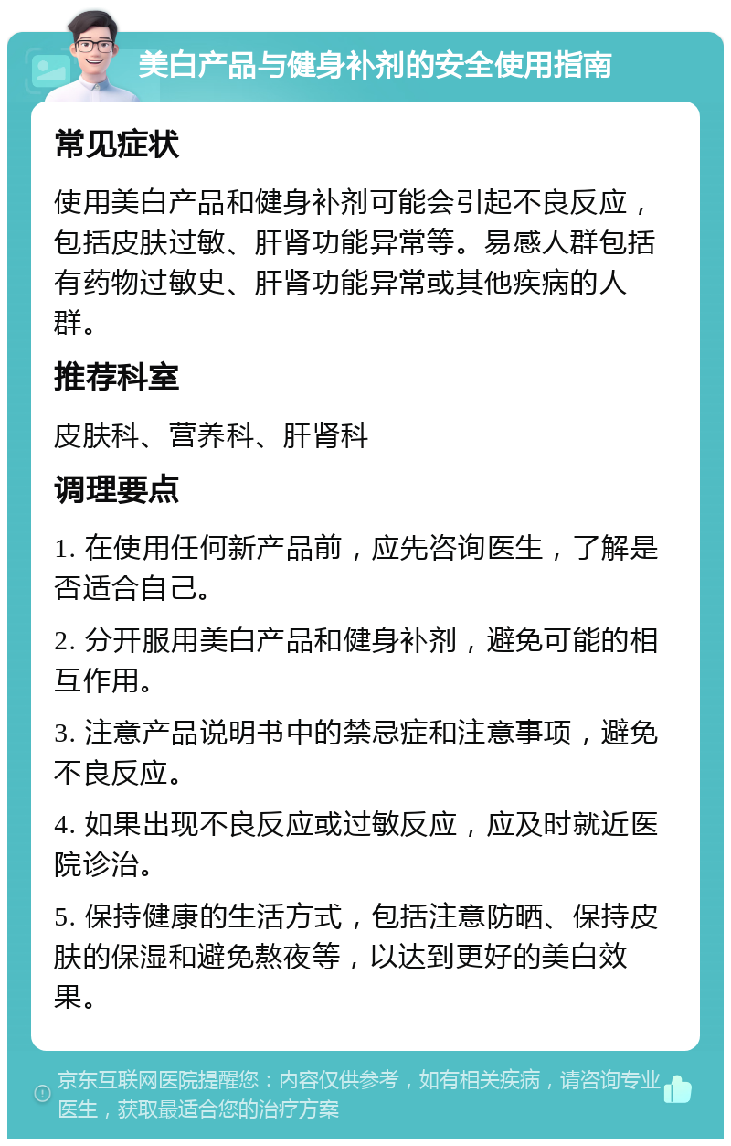 美白产品与健身补剂的安全使用指南 常见症状 使用美白产品和健身补剂可能会引起不良反应，包括皮肤过敏、肝肾功能异常等。易感人群包括有药物过敏史、肝肾功能异常或其他疾病的人群。 推荐科室 皮肤科、营养科、肝肾科 调理要点 1. 在使用任何新产品前，应先咨询医生，了解是否适合自己。 2. 分开服用美白产品和健身补剂，避免可能的相互作用。 3. 注意产品说明书中的禁忌症和注意事项，避免不良反应。 4. 如果出现不良反应或过敏反应，应及时就近医院诊治。 5. 保持健康的生活方式，包括注意防晒、保持皮肤的保湿和避免熬夜等，以达到更好的美白效果。