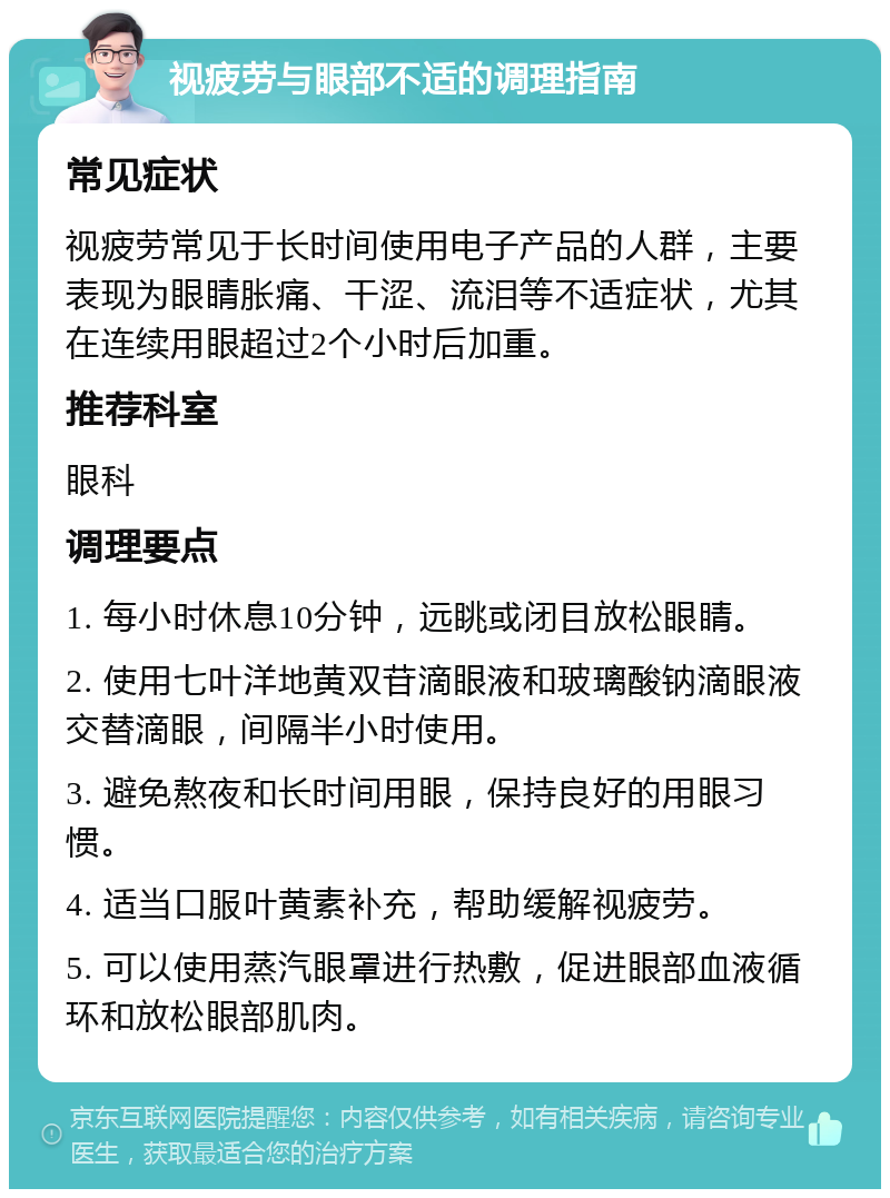 视疲劳与眼部不适的调理指南 常见症状 视疲劳常见于长时间使用电子产品的人群，主要表现为眼睛胀痛、干涩、流泪等不适症状，尤其在连续用眼超过2个小时后加重。 推荐科室 眼科 调理要点 1. 每小时休息10分钟，远眺或闭目放松眼睛。 2. 使用七叶洋地黄双苷滴眼液和玻璃酸钠滴眼液交替滴眼，间隔半小时使用。 3. 避免熬夜和长时间用眼，保持良好的用眼习惯。 4. 适当口服叶黄素补充，帮助缓解视疲劳。 5. 可以使用蒸汽眼罩进行热敷，促进眼部血液循环和放松眼部肌肉。