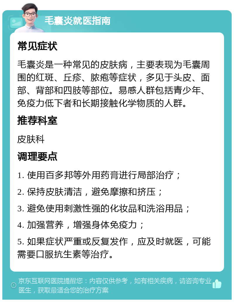 毛囊炎就医指南 常见症状 毛囊炎是一种常见的皮肤病，主要表现为毛囊周围的红斑、丘疹、脓疱等症状，多见于头皮、面部、背部和四肢等部位。易感人群包括青少年、免疫力低下者和长期接触化学物质的人群。 推荐科室 皮肤科 调理要点 1. 使用百多邦等外用药膏进行局部治疗； 2. 保持皮肤清洁，避免摩擦和挤压； 3. 避免使用刺激性强的化妆品和洗浴用品； 4. 加强营养，增强身体免疫力； 5. 如果症状严重或反复发作，应及时就医，可能需要口服抗生素等治疗。