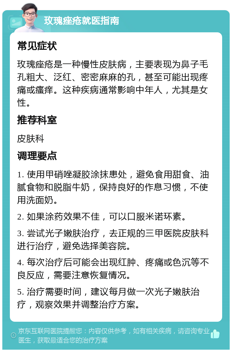 玫瑰痤疮就医指南 常见症状 玫瑰痤疮是一种慢性皮肤病，主要表现为鼻子毛孔粗大、泛红、密密麻麻的孔，甚至可能出现疼痛或瘙痒。这种疾病通常影响中年人，尤其是女性。 推荐科室 皮肤科 调理要点 1. 使用甲硝唑凝胶涂抹患处，避免食用甜食、油腻食物和脱脂牛奶，保持良好的作息习惯，不使用洗面奶。 2. 如果涂药效果不佳，可以口服米诺环素。 3. 尝试光子嫩肤治疗，去正规的三甲医院皮肤科进行治疗，避免选择美容院。 4. 每次治疗后可能会出现红肿、疼痛或色沉等不良反应，需要注意恢复情况。 5. 治疗需要时间，建议每月做一次光子嫩肤治疗，观察效果并调整治疗方案。