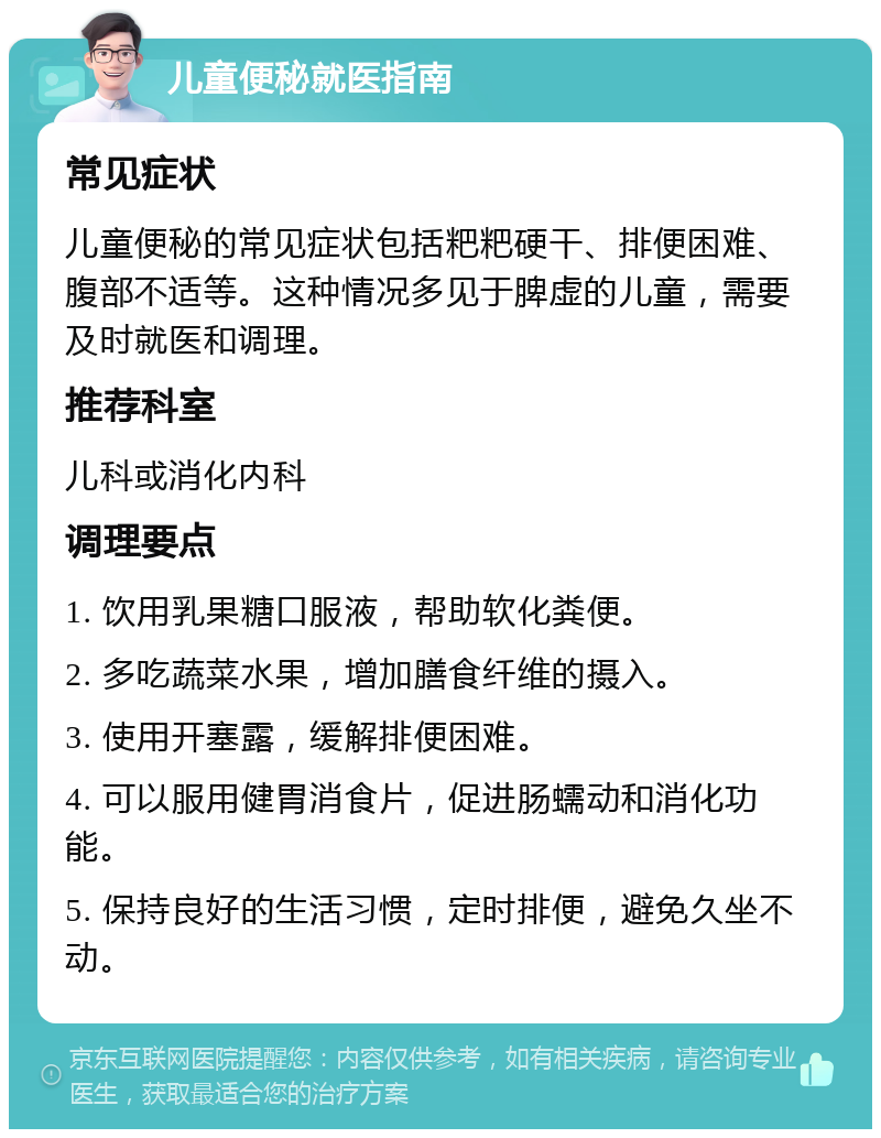 儿童便秘就医指南 常见症状 儿童便秘的常见症状包括粑粑硬干、排便困难、腹部不适等。这种情况多见于脾虚的儿童，需要及时就医和调理。 推荐科室 儿科或消化内科 调理要点 1. 饮用乳果糖口服液，帮助软化粪便。 2. 多吃蔬菜水果，增加膳食纤维的摄入。 3. 使用开塞露，缓解排便困难。 4. 可以服用健胃消食片，促进肠蠕动和消化功能。 5. 保持良好的生活习惯，定时排便，避免久坐不动。