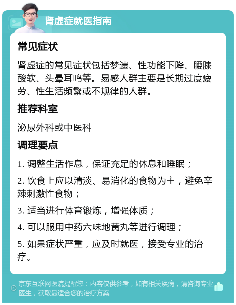 肾虚症就医指南 常见症状 肾虚症的常见症状包括梦遗、性功能下降、腰膝酸软、头晕耳鸣等。易感人群主要是长期过度疲劳、性生活频繁或不规律的人群。 推荐科室 泌尿外科或中医科 调理要点 1. 调整生活作息，保证充足的休息和睡眠； 2. 饮食上应以清淡、易消化的食物为主，避免辛辣刺激性食物； 3. 适当进行体育锻炼，增强体质； 4. 可以服用中药六味地黄丸等进行调理； 5. 如果症状严重，应及时就医，接受专业的治疗。