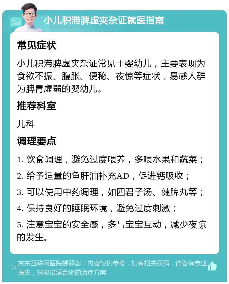 小儿积滞脾虚夹杂证就医指南 常见症状 小儿积滞脾虚夹杂证常见于婴幼儿，主要表现为食欲不振、腹胀、便秘、夜惊等症状，易感人群为脾胃虚弱的婴幼儿。 推荐科室 儿科 调理要点 1. 饮食调理，避免过度喂养，多喂水果和蔬菜； 2. 给予适量的鱼肝油补充AD，促进钙吸收； 3. 可以使用中药调理，如四君子汤、健脾丸等； 4. 保持良好的睡眠环境，避免过度刺激； 5. 注意宝宝的安全感，多与宝宝互动，减少夜惊的发生。