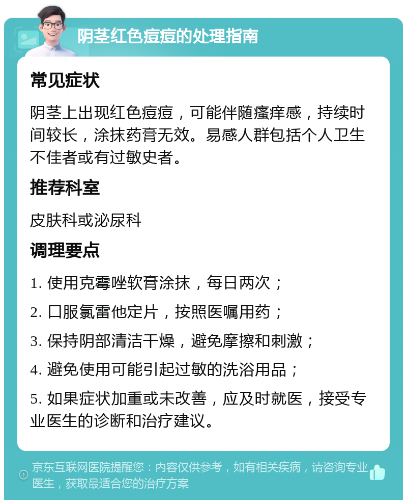 阴茎红色痘痘的处理指南 常见症状 阴茎上出现红色痘痘，可能伴随瘙痒感，持续时间较长，涂抹药膏无效。易感人群包括个人卫生不佳者或有过敏史者。 推荐科室 皮肤科或泌尿科 调理要点 1. 使用克霉唑软膏涂抹，每日两次； 2. 口服氯雷他定片，按照医嘱用药； 3. 保持阴部清洁干燥，避免摩擦和刺激； 4. 避免使用可能引起过敏的洗浴用品； 5. 如果症状加重或未改善，应及时就医，接受专业医生的诊断和治疗建议。