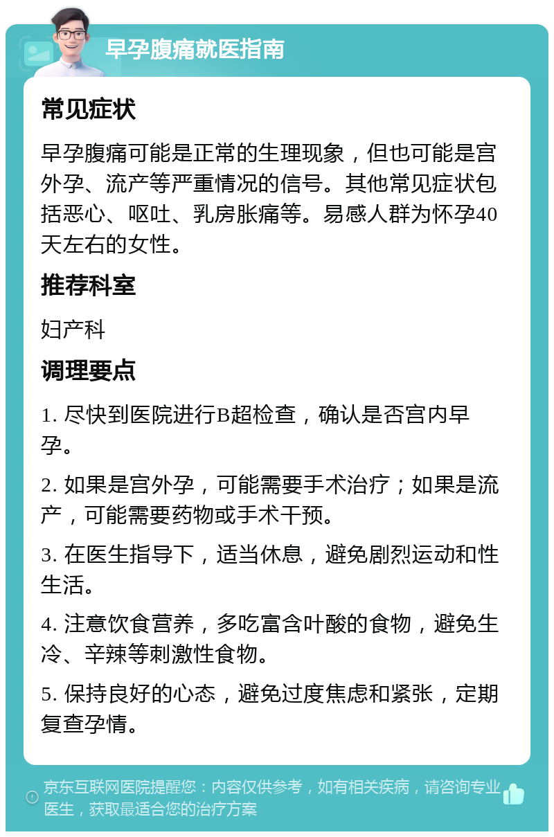 早孕腹痛就医指南 常见症状 早孕腹痛可能是正常的生理现象，但也可能是宫外孕、流产等严重情况的信号。其他常见症状包括恶心、呕吐、乳房胀痛等。易感人群为怀孕40天左右的女性。 推荐科室 妇产科 调理要点 1. 尽快到医院进行B超检查，确认是否宫内早孕。 2. 如果是宫外孕，可能需要手术治疗；如果是流产，可能需要药物或手术干预。 3. 在医生指导下，适当休息，避免剧烈运动和性生活。 4. 注意饮食营养，多吃富含叶酸的食物，避免生冷、辛辣等刺激性食物。 5. 保持良好的心态，避免过度焦虑和紧张，定期复查孕情。