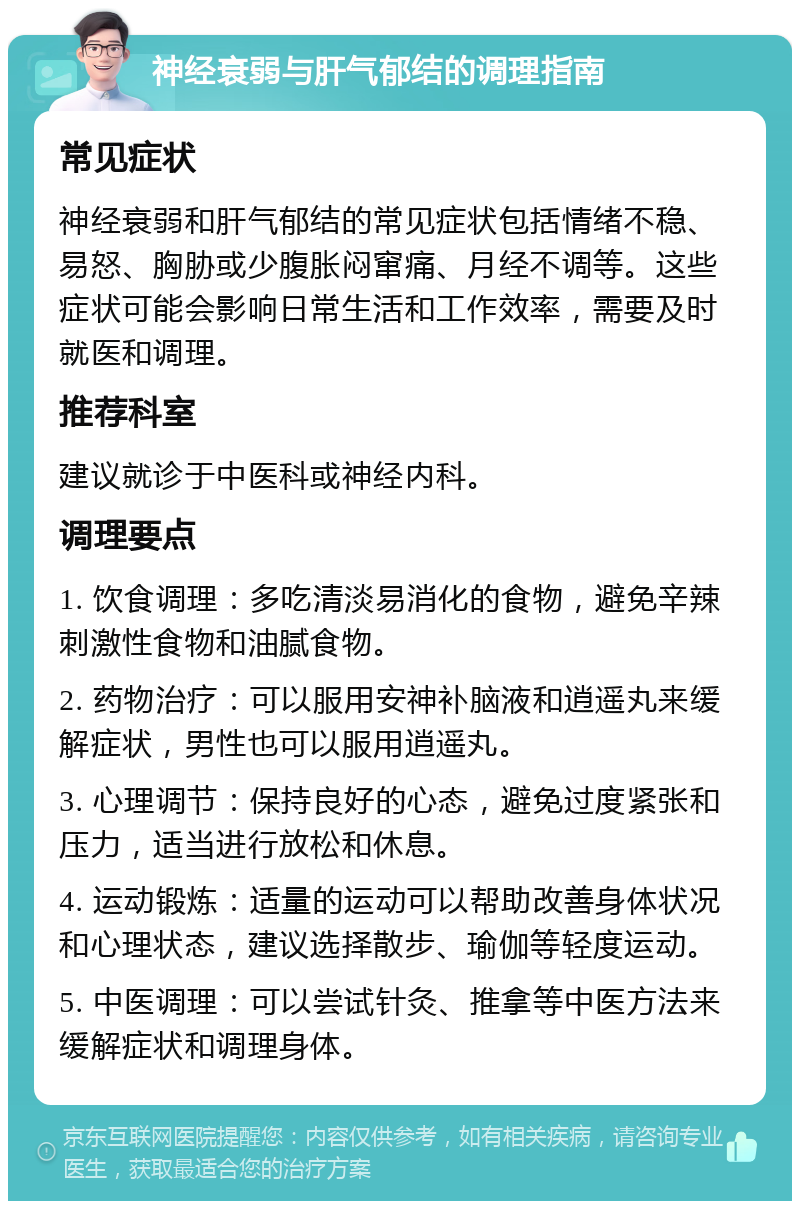 神经衰弱与肝气郁结的调理指南 常见症状 神经衰弱和肝气郁结的常见症状包括情绪不稳、易怒、胸胁或少腹胀闷窜痛、月经不调等。这些症状可能会影响日常生活和工作效率，需要及时就医和调理。 推荐科室 建议就诊于中医科或神经内科。 调理要点 1. 饮食调理：多吃清淡易消化的食物，避免辛辣刺激性食物和油腻食物。 2. 药物治疗：可以服用安神补脑液和逍遥丸来缓解症状，男性也可以服用逍遥丸。 3. 心理调节：保持良好的心态，避免过度紧张和压力，适当进行放松和休息。 4. 运动锻炼：适量的运动可以帮助改善身体状况和心理状态，建议选择散步、瑜伽等轻度运动。 5. 中医调理：可以尝试针灸、推拿等中医方法来缓解症状和调理身体。