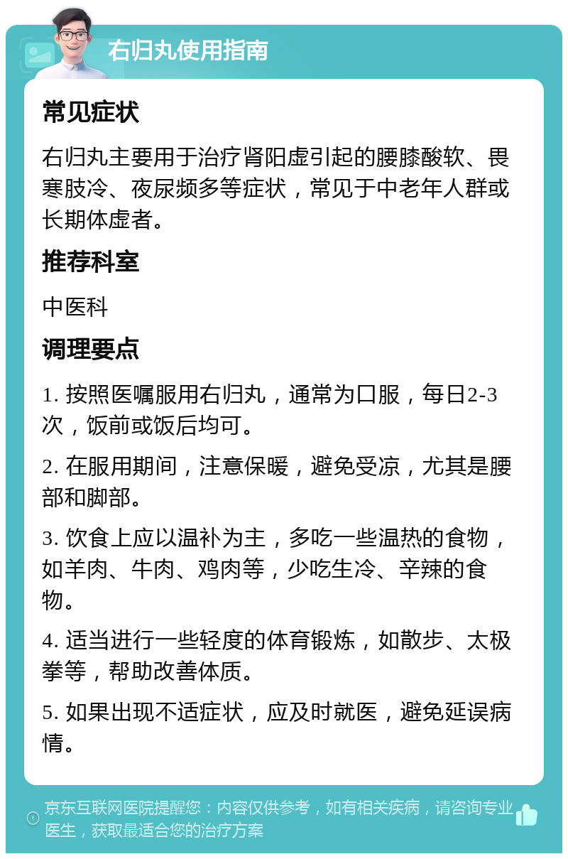 右归丸使用指南 常见症状 右归丸主要用于治疗肾阳虚引起的腰膝酸软、畏寒肢冷、夜尿频多等症状，常见于中老年人群或长期体虚者。 推荐科室 中医科 调理要点 1. 按照医嘱服用右归丸，通常为口服，每日2-3次，饭前或饭后均可。 2. 在服用期间，注意保暖，避免受凉，尤其是腰部和脚部。 3. 饮食上应以温补为主，多吃一些温热的食物，如羊肉、牛肉、鸡肉等，少吃生冷、辛辣的食物。 4. 适当进行一些轻度的体育锻炼，如散步、太极拳等，帮助改善体质。 5. 如果出现不适症状，应及时就医，避免延误病情。