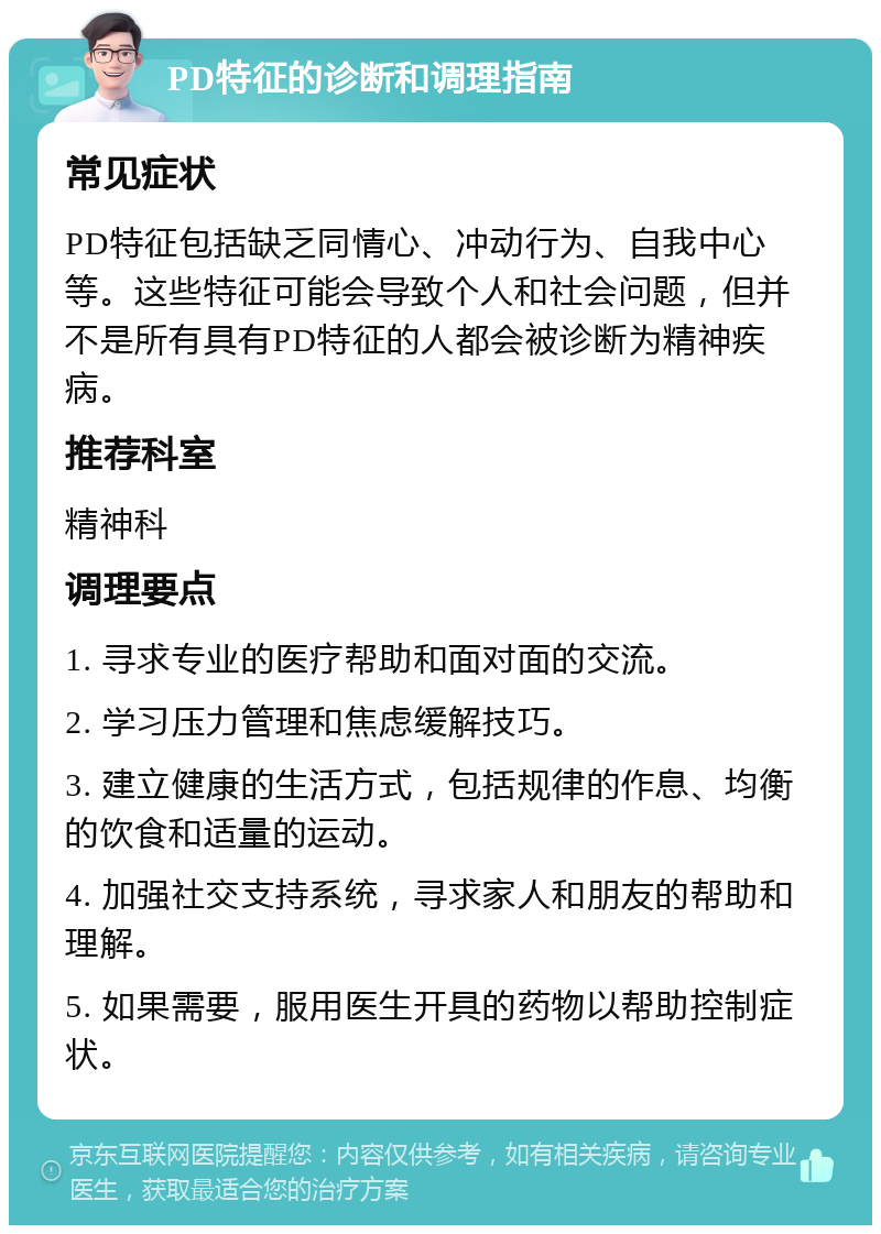 PD特征的诊断和调理指南 常见症状 PD特征包括缺乏同情心、冲动行为、自我中心等。这些特征可能会导致个人和社会问题，但并不是所有具有PD特征的人都会被诊断为精神疾病。 推荐科室 精神科 调理要点 1. 寻求专业的医疗帮助和面对面的交流。 2. 学习压力管理和焦虑缓解技巧。 3. 建立健康的生活方式，包括规律的作息、均衡的饮食和适量的运动。 4. 加强社交支持系统，寻求家人和朋友的帮助和理解。 5. 如果需要，服用医生开具的药物以帮助控制症状。