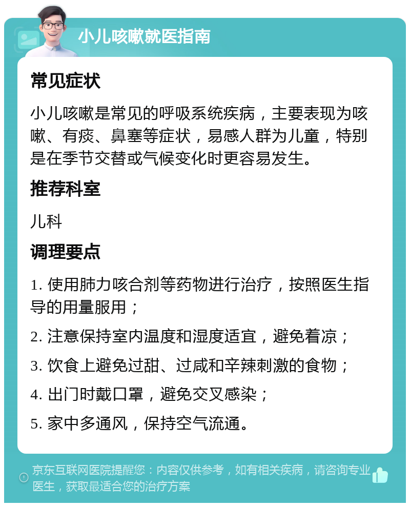 小儿咳嗽就医指南 常见症状 小儿咳嗽是常见的呼吸系统疾病，主要表现为咳嗽、有痰、鼻塞等症状，易感人群为儿童，特别是在季节交替或气候变化时更容易发生。 推荐科室 儿科 调理要点 1. 使用肺力咳合剂等药物进行治疗，按照医生指导的用量服用； 2. 注意保持室内温度和湿度适宜，避免着凉； 3. 饮食上避免过甜、过咸和辛辣刺激的食物； 4. 出门时戴口罩，避免交叉感染； 5. 家中多通风，保持空气流通。