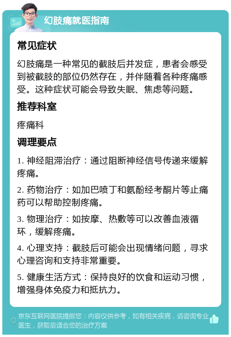 幻肢痛就医指南 常见症状 幻肢痛是一种常见的截肢后并发症，患者会感受到被截肢的部位仍然存在，并伴随着各种疼痛感受。这种症状可能会导致失眠、焦虑等问题。 推荐科室 疼痛科 调理要点 1. 神经阻滞治疗：通过阻断神经信号传递来缓解疼痛。 2. 药物治疗：如加巴喷丁和氨酚经考酮片等止痛药可以帮助控制疼痛。 3. 物理治疗：如按摩、热敷等可以改善血液循环，缓解疼痛。 4. 心理支持：截肢后可能会出现情绪问题，寻求心理咨询和支持非常重要。 5. 健康生活方式：保持良好的饮食和运动习惯，增强身体免疫力和抵抗力。