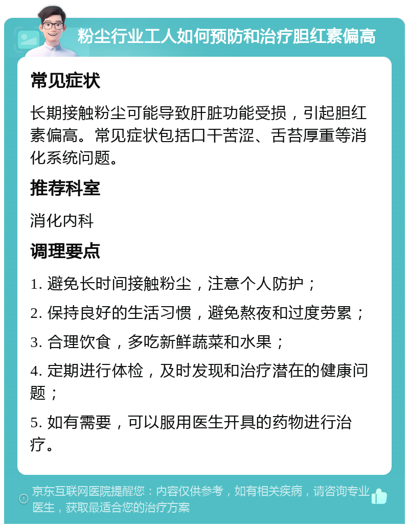 粉尘行业工人如何预防和治疗胆红素偏高 常见症状 长期接触粉尘可能导致肝脏功能受损，引起胆红素偏高。常见症状包括口干苦涩、舌苔厚重等消化系统问题。 推荐科室 消化内科 调理要点 1. 避免长时间接触粉尘，注意个人防护； 2. 保持良好的生活习惯，避免熬夜和过度劳累； 3. 合理饮食，多吃新鲜蔬菜和水果； 4. 定期进行体检，及时发现和治疗潜在的健康问题； 5. 如有需要，可以服用医生开具的药物进行治疗。