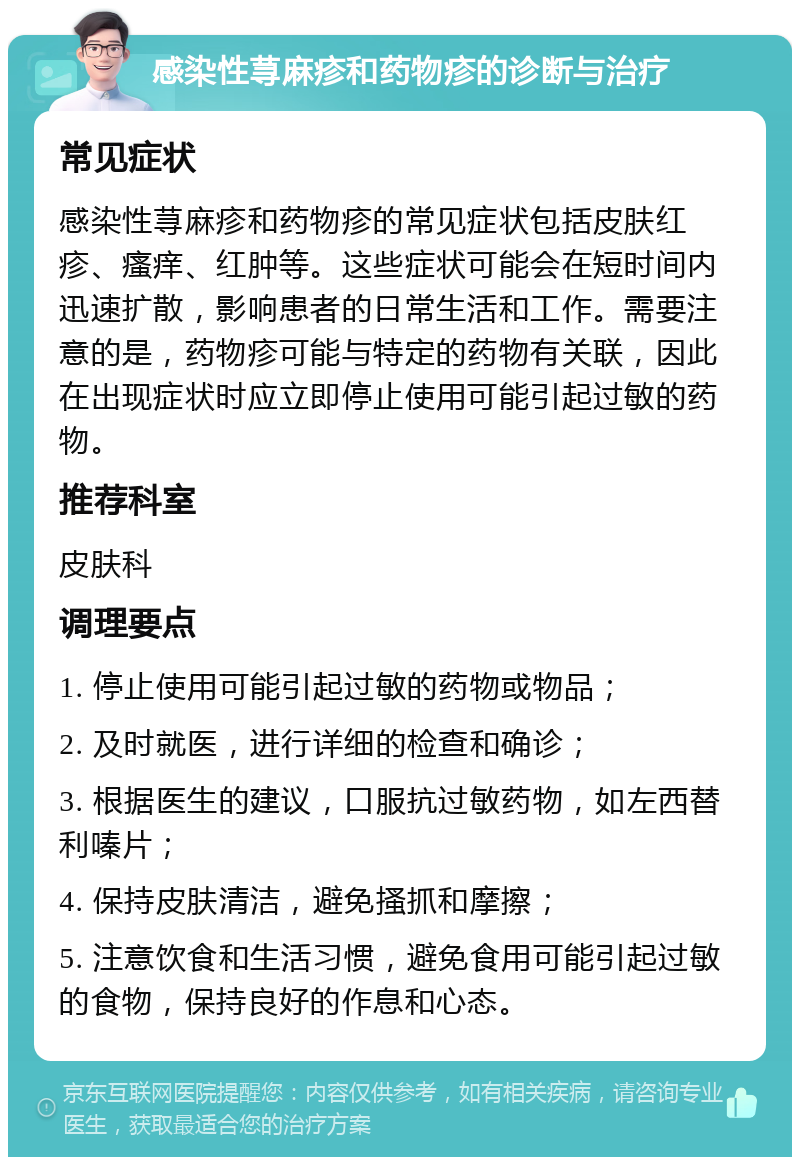 感染性荨麻疹和药物疹的诊断与治疗 常见症状 感染性荨麻疹和药物疹的常见症状包括皮肤红疹、瘙痒、红肿等。这些症状可能会在短时间内迅速扩散，影响患者的日常生活和工作。需要注意的是，药物疹可能与特定的药物有关联，因此在出现症状时应立即停止使用可能引起过敏的药物。 推荐科室 皮肤科 调理要点 1. 停止使用可能引起过敏的药物或物品； 2. 及时就医，进行详细的检查和确诊； 3. 根据医生的建议，口服抗过敏药物，如左西替利嗪片； 4. 保持皮肤清洁，避免搔抓和摩擦； 5. 注意饮食和生活习惯，避免食用可能引起过敏的食物，保持良好的作息和心态。