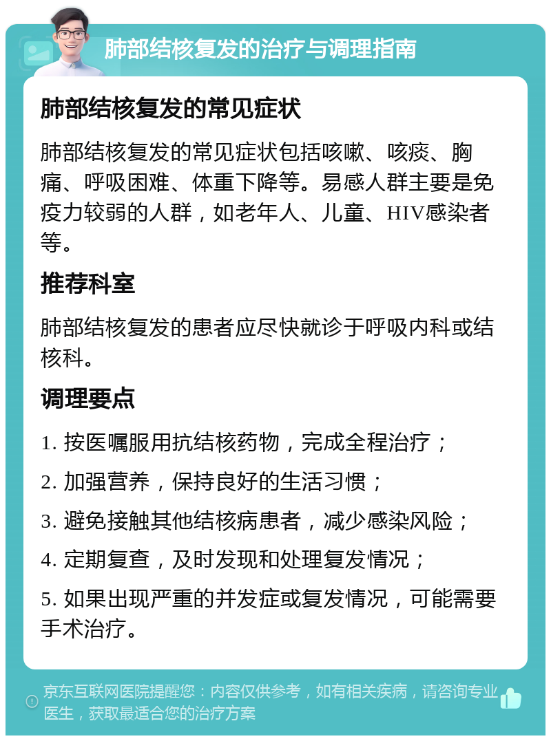 肺部结核复发的治疗与调理指南 肺部结核复发的常见症状 肺部结核复发的常见症状包括咳嗽、咳痰、胸痛、呼吸困难、体重下降等。易感人群主要是免疫力较弱的人群，如老年人、儿童、HIV感染者等。 推荐科室 肺部结核复发的患者应尽快就诊于呼吸内科或结核科。 调理要点 1. 按医嘱服用抗结核药物，完成全程治疗； 2. 加强营养，保持良好的生活习惯； 3. 避免接触其他结核病患者，减少感染风险； 4. 定期复查，及时发现和处理复发情况； 5. 如果出现严重的并发症或复发情况，可能需要手术治疗。