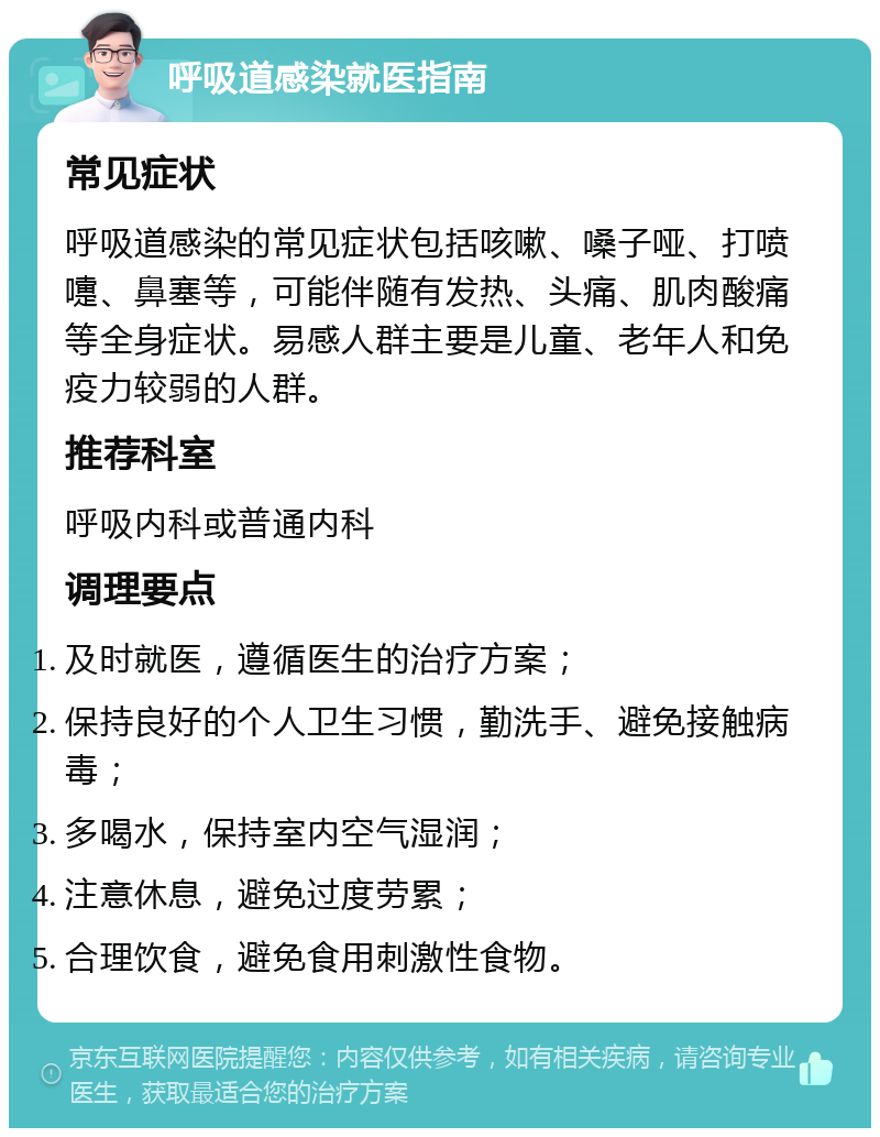 呼吸道感染就医指南 常见症状 呼吸道感染的常见症状包括咳嗽、嗓子哑、打喷嚏、鼻塞等，可能伴随有发热、头痛、肌肉酸痛等全身症状。易感人群主要是儿童、老年人和免疫力较弱的人群。 推荐科室 呼吸内科或普通内科 调理要点 及时就医，遵循医生的治疗方案； 保持良好的个人卫生习惯，勤洗手、避免接触病毒； 多喝水，保持室内空气湿润； 注意休息，避免过度劳累； 合理饮食，避免食用刺激性食物。