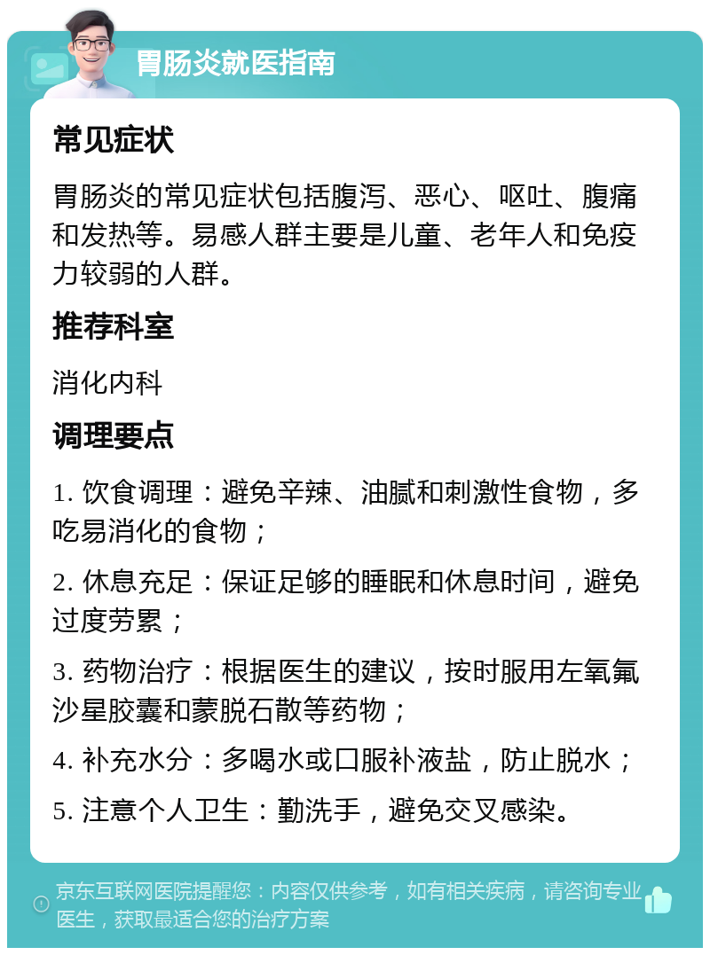 胃肠炎就医指南 常见症状 胃肠炎的常见症状包括腹泻、恶心、呕吐、腹痛和发热等。易感人群主要是儿童、老年人和免疫力较弱的人群。 推荐科室 消化内科 调理要点 1. 饮食调理：避免辛辣、油腻和刺激性食物，多吃易消化的食物； 2. 休息充足：保证足够的睡眠和休息时间，避免过度劳累； 3. 药物治疗：根据医生的建议，按时服用左氧氟沙星胶囊和蒙脱石散等药物； 4. 补充水分：多喝水或口服补液盐，防止脱水； 5. 注意个人卫生：勤洗手，避免交叉感染。