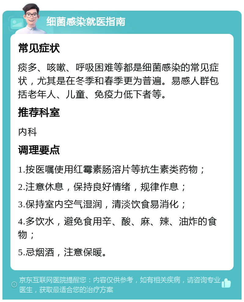 细菌感染就医指南 常见症状 痰多、咳嗽、呼吸困难等都是细菌感染的常见症状，尤其是在冬季和春季更为普遍。易感人群包括老年人、儿童、免疫力低下者等。 推荐科室 内科 调理要点 1.按医嘱使用红霉素肠溶片等抗生素类药物； 2.注意休息，保持良好情绪，规律作息； 3.保持室内空气湿润，清淡饮食易消化； 4.多饮水，避免食用辛、酸、麻、辣、油炸的食物； 5.忌烟酒，注意保暖。