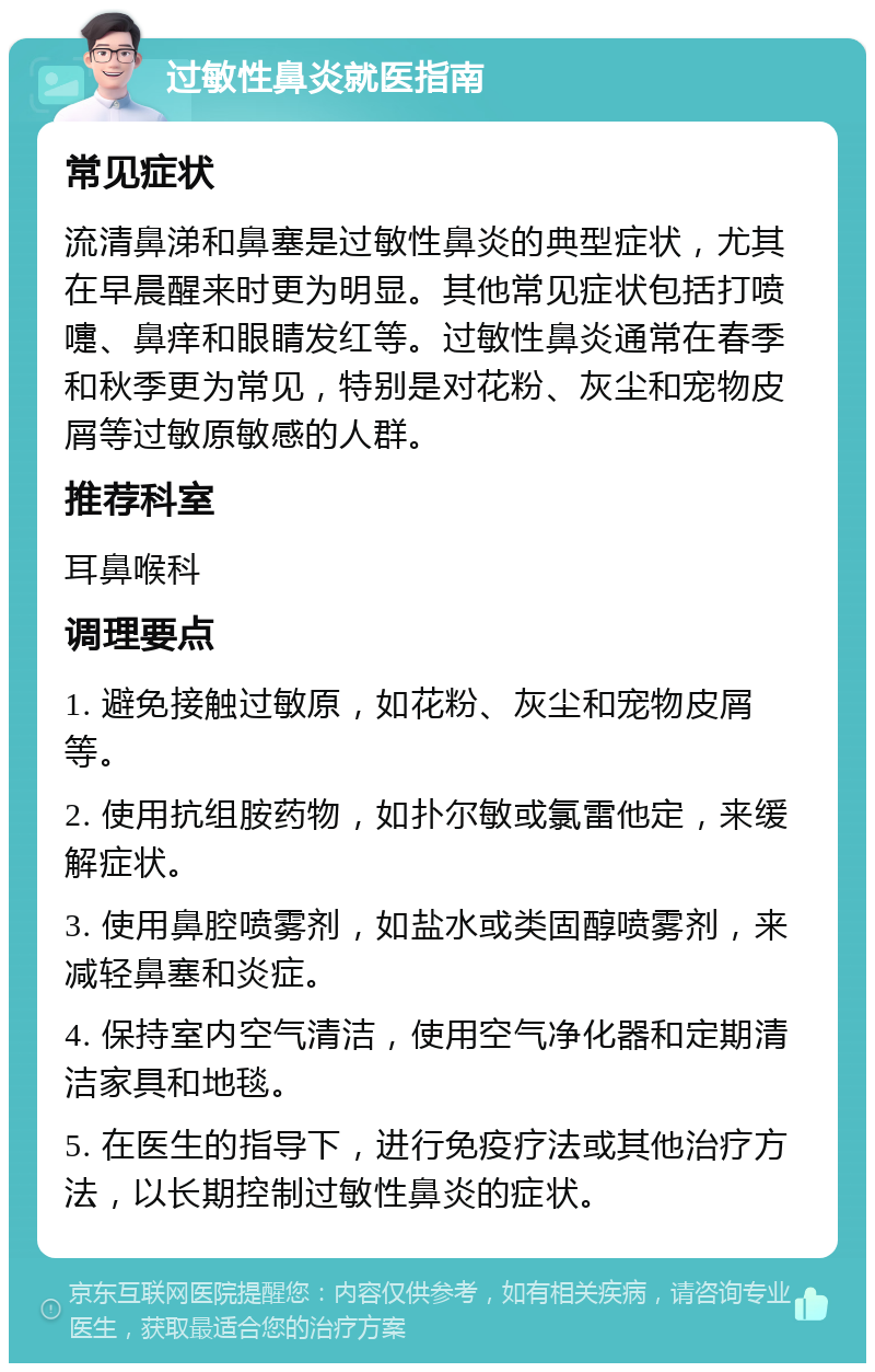 过敏性鼻炎就医指南 常见症状 流清鼻涕和鼻塞是过敏性鼻炎的典型症状，尤其在早晨醒来时更为明显。其他常见症状包括打喷嚏、鼻痒和眼睛发红等。过敏性鼻炎通常在春季和秋季更为常见，特别是对花粉、灰尘和宠物皮屑等过敏原敏感的人群。 推荐科室 耳鼻喉科 调理要点 1. 避免接触过敏原，如花粉、灰尘和宠物皮屑等。 2. 使用抗组胺药物，如扑尔敏或氯雷他定，来缓解症状。 3. 使用鼻腔喷雾剂，如盐水或类固醇喷雾剂，来减轻鼻塞和炎症。 4. 保持室内空气清洁，使用空气净化器和定期清洁家具和地毯。 5. 在医生的指导下，进行免疫疗法或其他治疗方法，以长期控制过敏性鼻炎的症状。