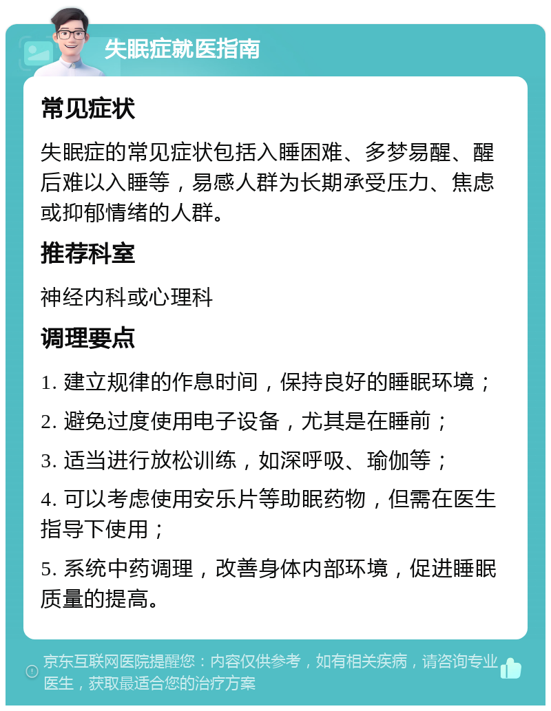 失眠症就医指南 常见症状 失眠症的常见症状包括入睡困难、多梦易醒、醒后难以入睡等，易感人群为长期承受压力、焦虑或抑郁情绪的人群。 推荐科室 神经内科或心理科 调理要点 1. 建立规律的作息时间，保持良好的睡眠环境； 2. 避免过度使用电子设备，尤其是在睡前； 3. 适当进行放松训练，如深呼吸、瑜伽等； 4. 可以考虑使用安乐片等助眠药物，但需在医生指导下使用； 5. 系统中药调理，改善身体内部环境，促进睡眠质量的提高。