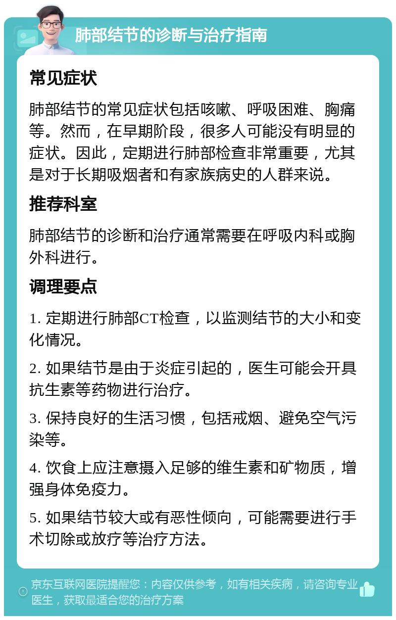 肺部结节的诊断与治疗指南 常见症状 肺部结节的常见症状包括咳嗽、呼吸困难、胸痛等。然而，在早期阶段，很多人可能没有明显的症状。因此，定期进行肺部检查非常重要，尤其是对于长期吸烟者和有家族病史的人群来说。 推荐科室 肺部结节的诊断和治疗通常需要在呼吸内科或胸外科进行。 调理要点 1. 定期进行肺部CT检查，以监测结节的大小和变化情况。 2. 如果结节是由于炎症引起的，医生可能会开具抗生素等药物进行治疗。 3. 保持良好的生活习惯，包括戒烟、避免空气污染等。 4. 饮食上应注意摄入足够的维生素和矿物质，增强身体免疫力。 5. 如果结节较大或有恶性倾向，可能需要进行手术切除或放疗等治疗方法。