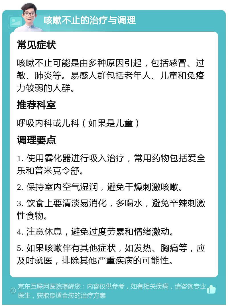 咳嗽不止的治疗与调理 常见症状 咳嗽不止可能是由多种原因引起，包括感冒、过敏、肺炎等。易感人群包括老年人、儿童和免疫力较弱的人群。 推荐科室 呼吸内科或儿科（如果是儿童） 调理要点 1. 使用雾化器进行吸入治疗，常用药物包括爱全乐和普米克令舒。 2. 保持室内空气湿润，避免干燥刺激咳嗽。 3. 饮食上要清淡易消化，多喝水，避免辛辣刺激性食物。 4. 注意休息，避免过度劳累和情绪激动。 5. 如果咳嗽伴有其他症状，如发热、胸痛等，应及时就医，排除其他严重疾病的可能性。