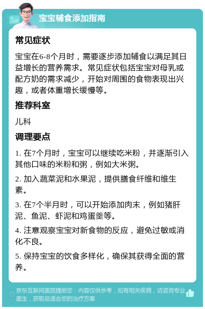 宝宝辅食添加指南 常见症状 宝宝在6-8个月时，需要逐步添加辅食以满足其日益增长的营养需求。常见症状包括宝宝对母乳或配方奶的需求减少，开始对周围的食物表现出兴趣，或者体重增长缓慢等。 推荐科室 儿科 调理要点 1. 在7个月时，宝宝可以继续吃米粉，并逐渐引入其他口味的米粉和粥，例如大米粥。 2. 加入蔬菜泥和水果泥，提供膳食纤维和维生素。 3. 在7个半月时，可以开始添加肉末，例如猪肝泥、鱼泥、虾泥和鸡蛋羹等。 4. 注意观察宝宝对新食物的反应，避免过敏或消化不良。 5. 保持宝宝的饮食多样化，确保其获得全面的营养。