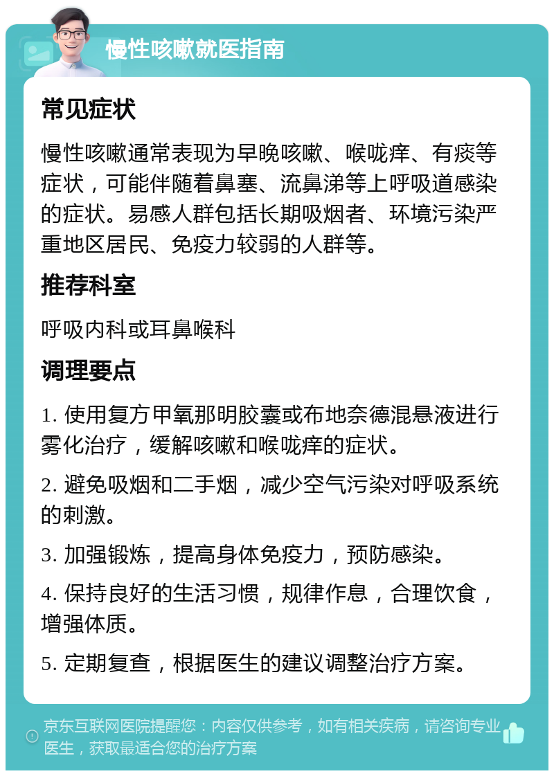 慢性咳嗽就医指南 常见症状 慢性咳嗽通常表现为早晚咳嗽、喉咙痒、有痰等症状，可能伴随着鼻塞、流鼻涕等上呼吸道感染的症状。易感人群包括长期吸烟者、环境污染严重地区居民、免疫力较弱的人群等。 推荐科室 呼吸内科或耳鼻喉科 调理要点 1. 使用复方甲氧那明胶囊或布地奈德混悬液进行雾化治疗，缓解咳嗽和喉咙痒的症状。 2. 避免吸烟和二手烟，减少空气污染对呼吸系统的刺激。 3. 加强锻炼，提高身体免疫力，预防感染。 4. 保持良好的生活习惯，规律作息，合理饮食，增强体质。 5. 定期复查，根据医生的建议调整治疗方案。