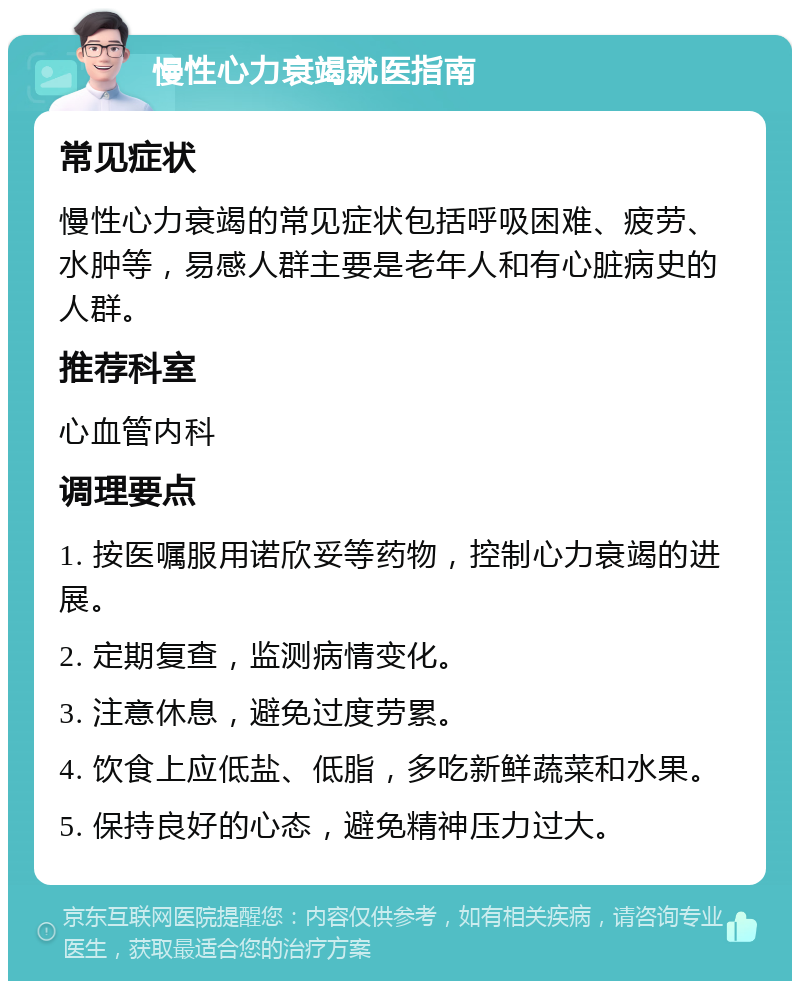 慢性心力衰竭就医指南 常见症状 慢性心力衰竭的常见症状包括呼吸困难、疲劳、水肿等，易感人群主要是老年人和有心脏病史的人群。 推荐科室 心血管内科 调理要点 1. 按医嘱服用诺欣妥等药物，控制心力衰竭的进展。 2. 定期复查，监测病情变化。 3. 注意休息，避免过度劳累。 4. 饮食上应低盐、低脂，多吃新鲜蔬菜和水果。 5. 保持良好的心态，避免精神压力过大。