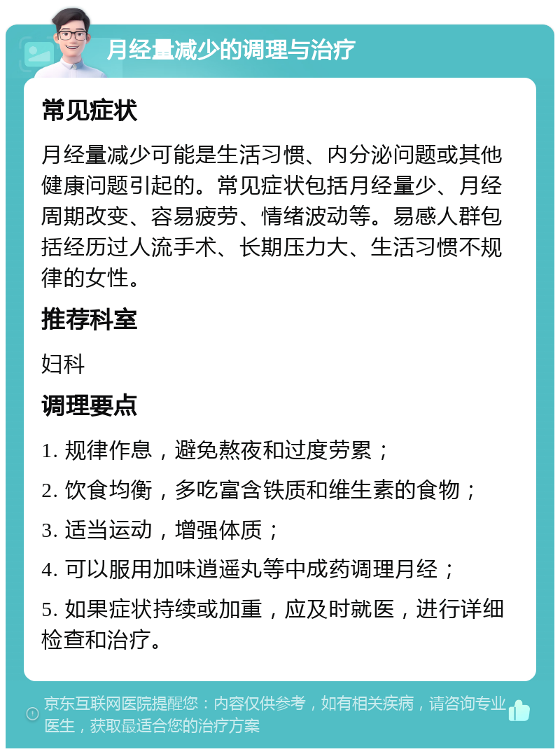 月经量减少的调理与治疗 常见症状 月经量减少可能是生活习惯、内分泌问题或其他健康问题引起的。常见症状包括月经量少、月经周期改变、容易疲劳、情绪波动等。易感人群包括经历过人流手术、长期压力大、生活习惯不规律的女性。 推荐科室 妇科 调理要点 1. 规律作息，避免熬夜和过度劳累； 2. 饮食均衡，多吃富含铁质和维生素的食物； 3. 适当运动，增强体质； 4. 可以服用加味逍遥丸等中成药调理月经； 5. 如果症状持续或加重，应及时就医，进行详细检查和治疗。