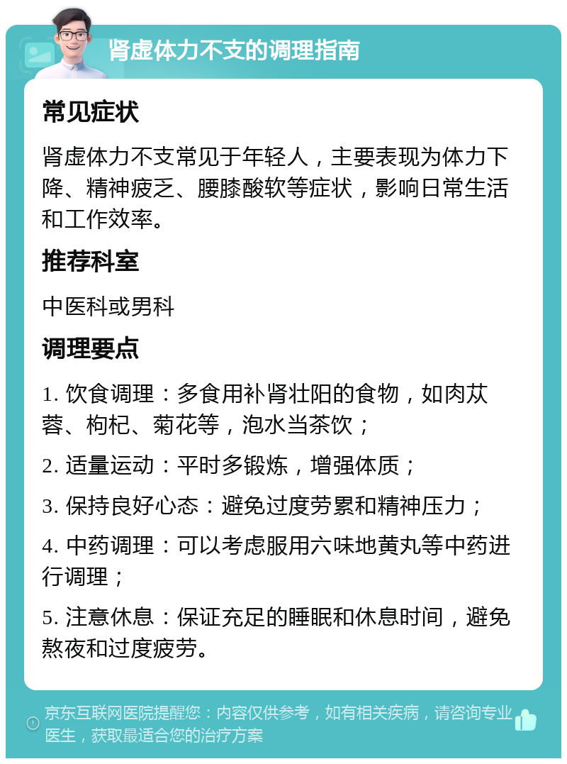 肾虚体力不支的调理指南 常见症状 肾虚体力不支常见于年轻人，主要表现为体力下降、精神疲乏、腰膝酸软等症状，影响日常生活和工作效率。 推荐科室 中医科或男科 调理要点 1. 饮食调理：多食用补肾壮阳的食物，如肉苁蓉、枸杞、菊花等，泡水当茶饮； 2. 适量运动：平时多锻炼，增强体质； 3. 保持良好心态：避免过度劳累和精神压力； 4. 中药调理：可以考虑服用六味地黄丸等中药进行调理； 5. 注意休息：保证充足的睡眠和休息时间，避免熬夜和过度疲劳。