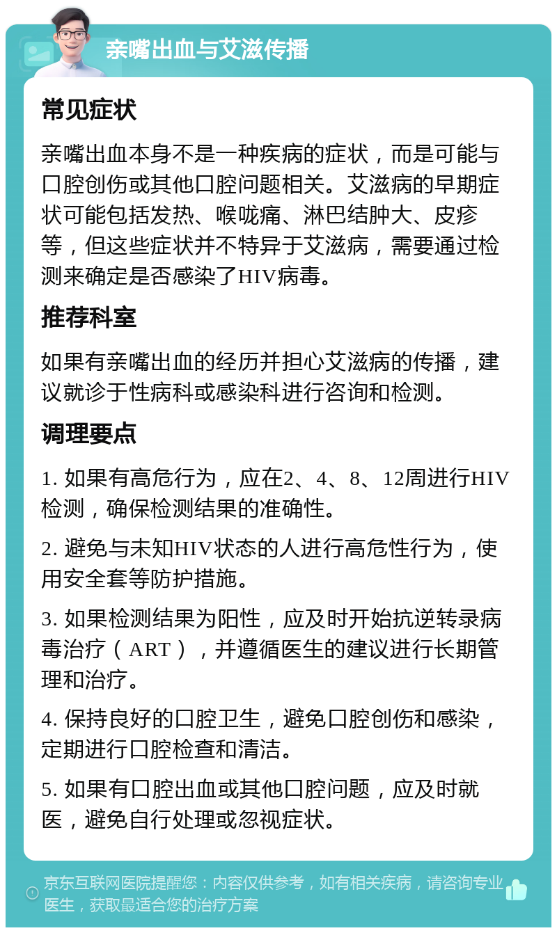 亲嘴出血与艾滋传播 常见症状 亲嘴出血本身不是一种疾病的症状，而是可能与口腔创伤或其他口腔问题相关。艾滋病的早期症状可能包括发热、喉咙痛、淋巴结肿大、皮疹等，但这些症状并不特异于艾滋病，需要通过检测来确定是否感染了HIV病毒。 推荐科室 如果有亲嘴出血的经历并担心艾滋病的传播，建议就诊于性病科或感染科进行咨询和检测。 调理要点 1. 如果有高危行为，应在2、4、8、12周进行HIV检测，确保检测结果的准确性。 2. 避免与未知HIV状态的人进行高危性行为，使用安全套等防护措施。 3. 如果检测结果为阳性，应及时开始抗逆转录病毒治疗（ART），并遵循医生的建议进行长期管理和治疗。 4. 保持良好的口腔卫生，避免口腔创伤和感染，定期进行口腔检查和清洁。 5. 如果有口腔出血或其他口腔问题，应及时就医，避免自行处理或忽视症状。