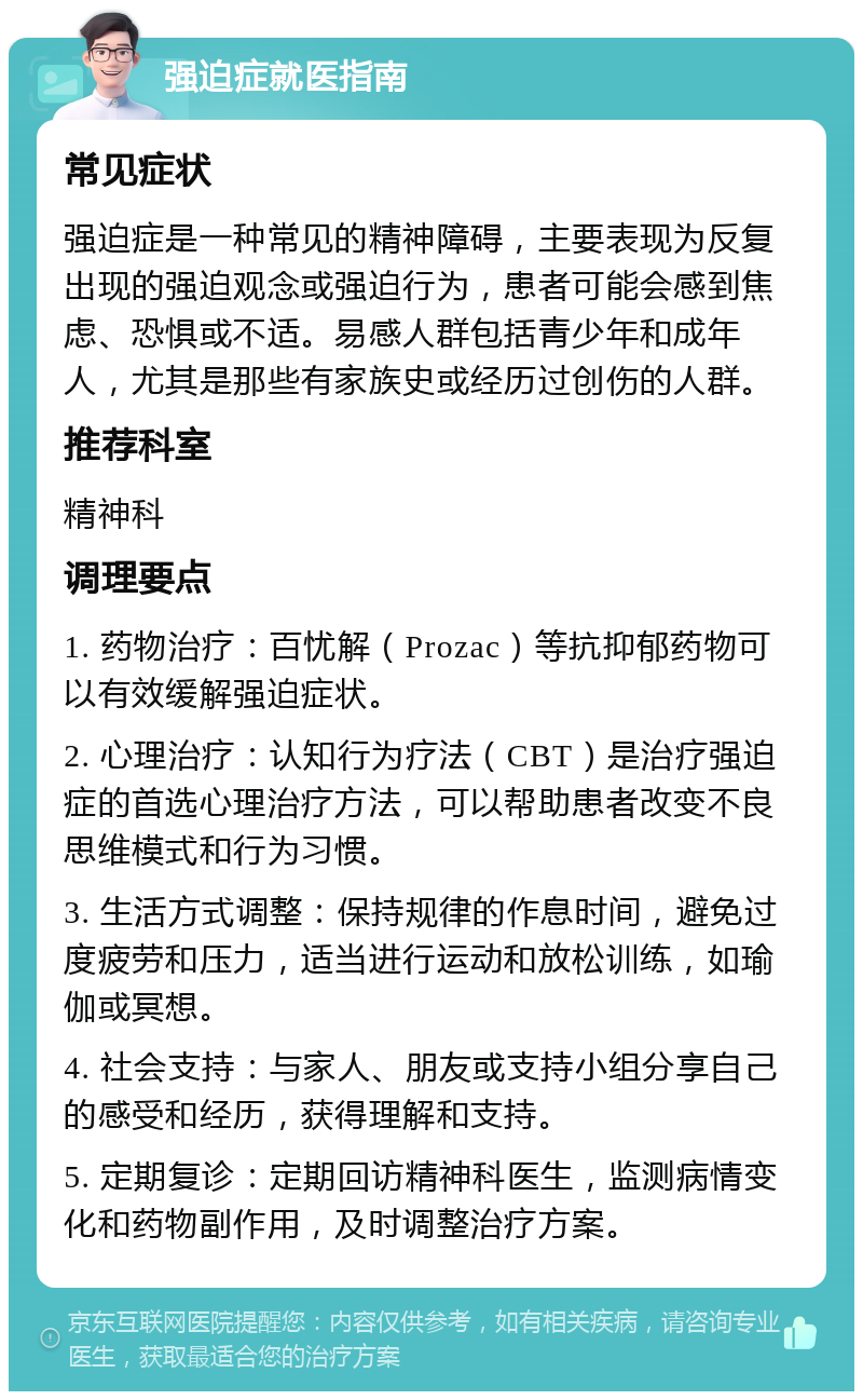 强迫症就医指南 常见症状 强迫症是一种常见的精神障碍，主要表现为反复出现的强迫观念或强迫行为，患者可能会感到焦虑、恐惧或不适。易感人群包括青少年和成年人，尤其是那些有家族史或经历过创伤的人群。 推荐科室 精神科 调理要点 1. 药物治疗：百忧解（Prozac）等抗抑郁药物可以有效缓解强迫症状。 2. 心理治疗：认知行为疗法（CBT）是治疗强迫症的首选心理治疗方法，可以帮助患者改变不良思维模式和行为习惯。 3. 生活方式调整：保持规律的作息时间，避免过度疲劳和压力，适当进行运动和放松训练，如瑜伽或冥想。 4. 社会支持：与家人、朋友或支持小组分享自己的感受和经历，获得理解和支持。 5. 定期复诊：定期回访精神科医生，监测病情变化和药物副作用，及时调整治疗方案。