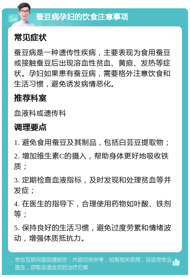 蚕豆病孕妇的饮食注意事项 常见症状 蚕豆病是一种遗传性疾病，主要表现为食用蚕豆或接触蚕豆后出现溶血性贫血、黄疸、发热等症状。孕妇如果患有蚕豆病，需要格外注意饮食和生活习惯，避免诱发病情恶化。 推荐科室 血液科或遗传科 调理要点 1. 避免食用蚕豆及其制品，包括白芸豆提取物； 2. 增加维生素C的摄入，帮助身体更好地吸收铁质； 3. 定期检查血液指标，及时发现和处理贫血等并发症； 4. 在医生的指导下，合理使用药物如叶酸、铁剂等； 5. 保持良好的生活习惯，避免过度劳累和情绪波动，增强体质抵抗力。