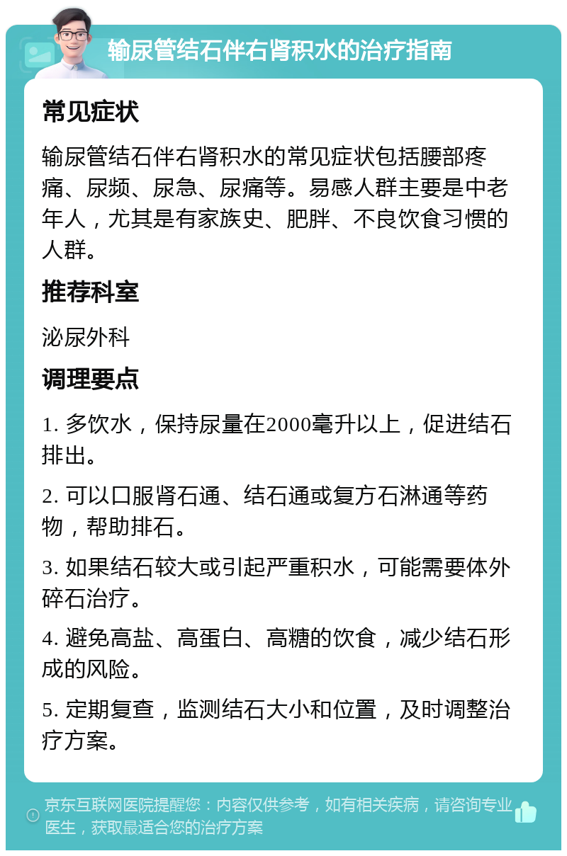 输尿管结石伴右肾积水的治疗指南 常见症状 输尿管结石伴右肾积水的常见症状包括腰部疼痛、尿频、尿急、尿痛等。易感人群主要是中老年人，尤其是有家族史、肥胖、不良饮食习惯的人群。 推荐科室 泌尿外科 调理要点 1. 多饮水，保持尿量在2000毫升以上，促进结石排出。 2. 可以口服肾石通、结石通或复方石淋通等药物，帮助排石。 3. 如果结石较大或引起严重积水，可能需要体外碎石治疗。 4. 避免高盐、高蛋白、高糖的饮食，减少结石形成的风险。 5. 定期复查，监测结石大小和位置，及时调整治疗方案。