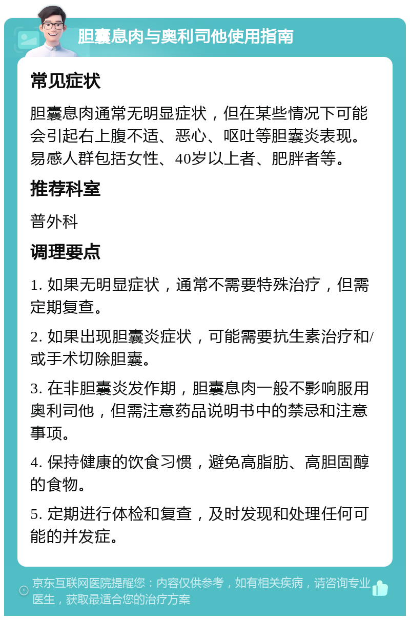 胆囊息肉与奥利司他使用指南 常见症状 胆囊息肉通常无明显症状，但在某些情况下可能会引起右上腹不适、恶心、呕吐等胆囊炎表现。易感人群包括女性、40岁以上者、肥胖者等。 推荐科室 普外科 调理要点 1. 如果无明显症状，通常不需要特殊治疗，但需定期复查。 2. 如果出现胆囊炎症状，可能需要抗生素治疗和/或手术切除胆囊。 3. 在非胆囊炎发作期，胆囊息肉一般不影响服用奥利司他，但需注意药品说明书中的禁忌和注意事项。 4. 保持健康的饮食习惯，避免高脂肪、高胆固醇的食物。 5. 定期进行体检和复查，及时发现和处理任何可能的并发症。