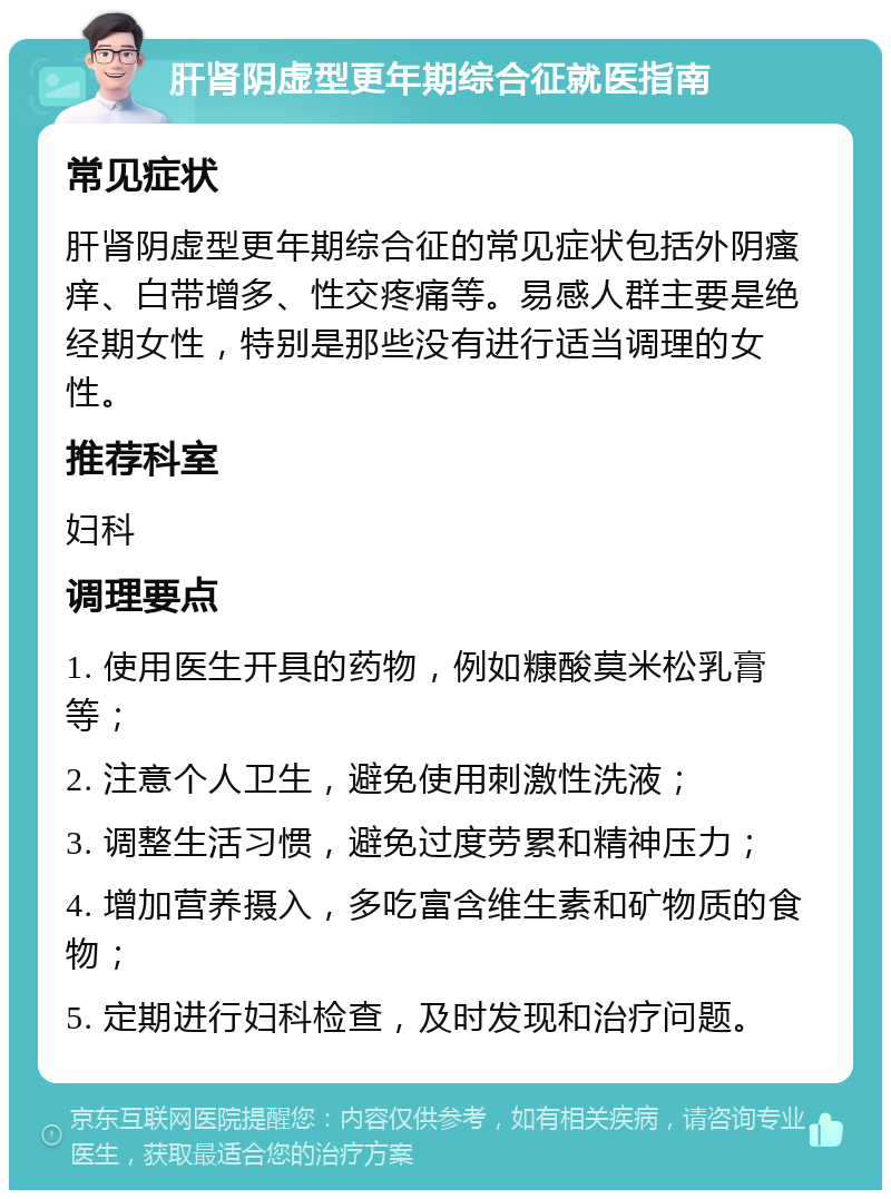 肝肾阴虚型更年期综合征就医指南 常见症状 肝肾阴虚型更年期综合征的常见症状包括外阴瘙痒、白带增多、性交疼痛等。易感人群主要是绝经期女性，特别是那些没有进行适当调理的女性。 推荐科室 妇科 调理要点 1. 使用医生开具的药物，例如糠酸莫米松乳膏等； 2. 注意个人卫生，避免使用刺激性洗液； 3. 调整生活习惯，避免过度劳累和精神压力； 4. 增加营养摄入，多吃富含维生素和矿物质的食物； 5. 定期进行妇科检查，及时发现和治疗问题。