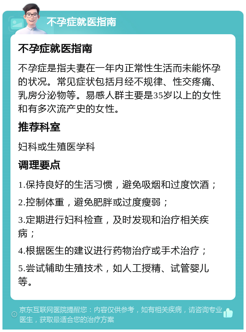 不孕症就医指南 不孕症就医指南 不孕症是指夫妻在一年内正常性生活而未能怀孕的状况。常见症状包括月经不规律、性交疼痛、乳房分泌物等。易感人群主要是35岁以上的女性和有多次流产史的女性。 推荐科室 妇科或生殖医学科 调理要点 1.保持良好的生活习惯，避免吸烟和过度饮酒； 2.控制体重，避免肥胖或过度瘦弱； 3.定期进行妇科检查，及时发现和治疗相关疾病； 4.根据医生的建议进行药物治疗或手术治疗； 5.尝试辅助生殖技术，如人工授精、试管婴儿等。