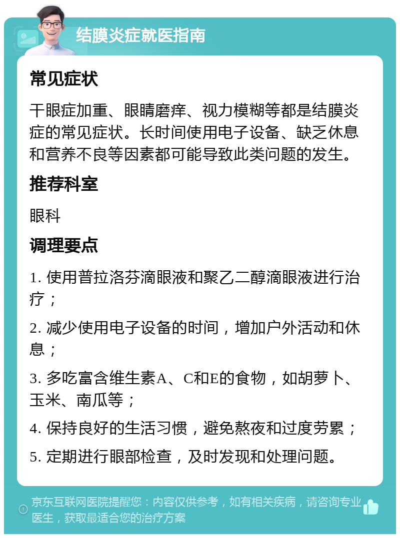 结膜炎症就医指南 常见症状 干眼症加重、眼睛磨痒、视力模糊等都是结膜炎症的常见症状。长时间使用电子设备、缺乏休息和营养不良等因素都可能导致此类问题的发生。 推荐科室 眼科 调理要点 1. 使用普拉洛芬滴眼液和聚乙二醇滴眼液进行治疗； 2. 减少使用电子设备的时间，增加户外活动和休息； 3. 多吃富含维生素A、C和E的食物，如胡萝卜、玉米、南瓜等； 4. 保持良好的生活习惯，避免熬夜和过度劳累； 5. 定期进行眼部检查，及时发现和处理问题。