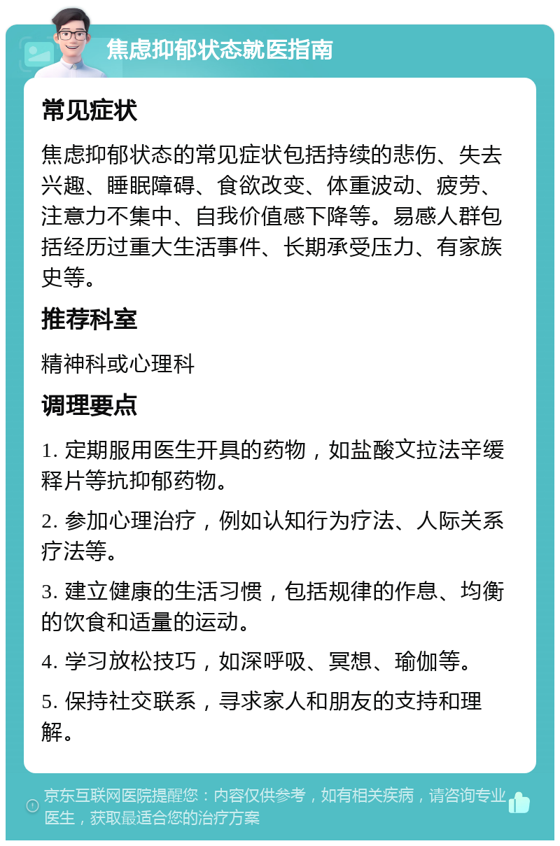 焦虑抑郁状态就医指南 常见症状 焦虑抑郁状态的常见症状包括持续的悲伤、失去兴趣、睡眠障碍、食欲改变、体重波动、疲劳、注意力不集中、自我价值感下降等。易感人群包括经历过重大生活事件、长期承受压力、有家族史等。 推荐科室 精神科或心理科 调理要点 1. 定期服用医生开具的药物，如盐酸文拉法辛缓释片等抗抑郁药物。 2. 参加心理治疗，例如认知行为疗法、人际关系疗法等。 3. 建立健康的生活习惯，包括规律的作息、均衡的饮食和适量的运动。 4. 学习放松技巧，如深呼吸、冥想、瑜伽等。 5. 保持社交联系，寻求家人和朋友的支持和理解。