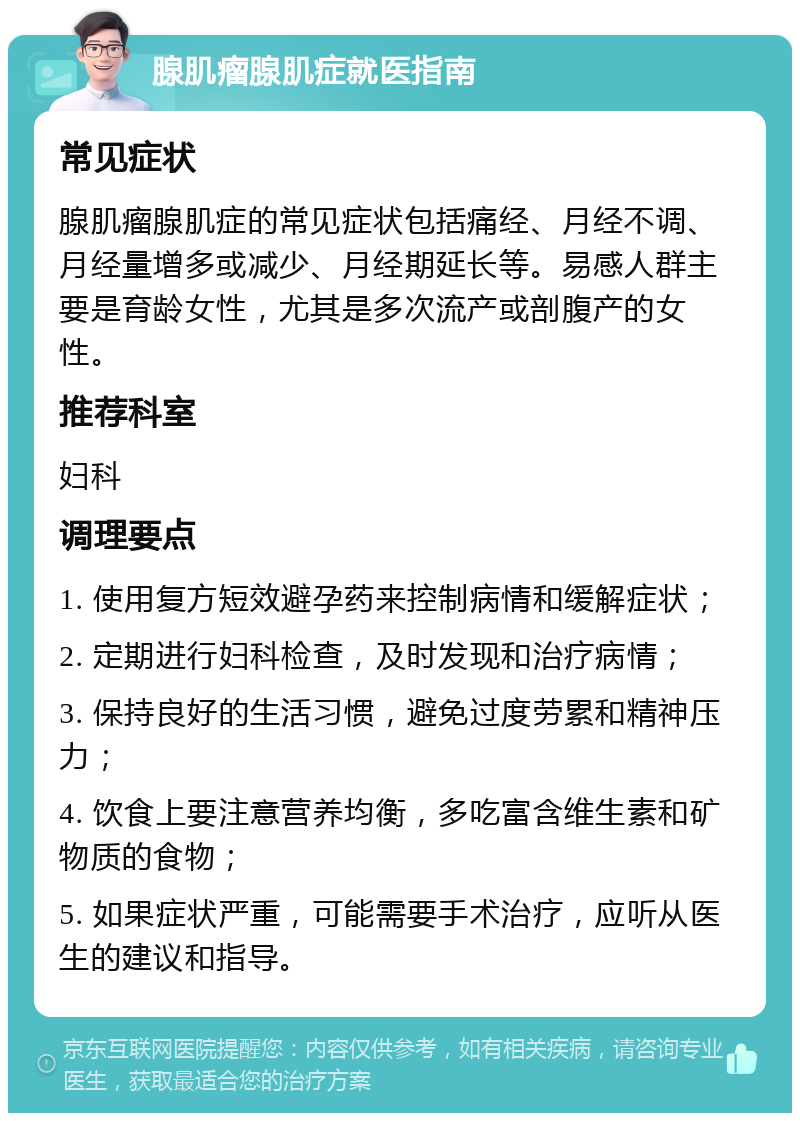 腺肌瘤腺肌症就医指南 常见症状 腺肌瘤腺肌症的常见症状包括痛经、月经不调、月经量增多或减少、月经期延长等。易感人群主要是育龄女性，尤其是多次流产或剖腹产的女性。 推荐科室 妇科 调理要点 1. 使用复方短效避孕药来控制病情和缓解症状； 2. 定期进行妇科检查，及时发现和治疗病情； 3. 保持良好的生活习惯，避免过度劳累和精神压力； 4. 饮食上要注意营养均衡，多吃富含维生素和矿物质的食物； 5. 如果症状严重，可能需要手术治疗，应听从医生的建议和指导。